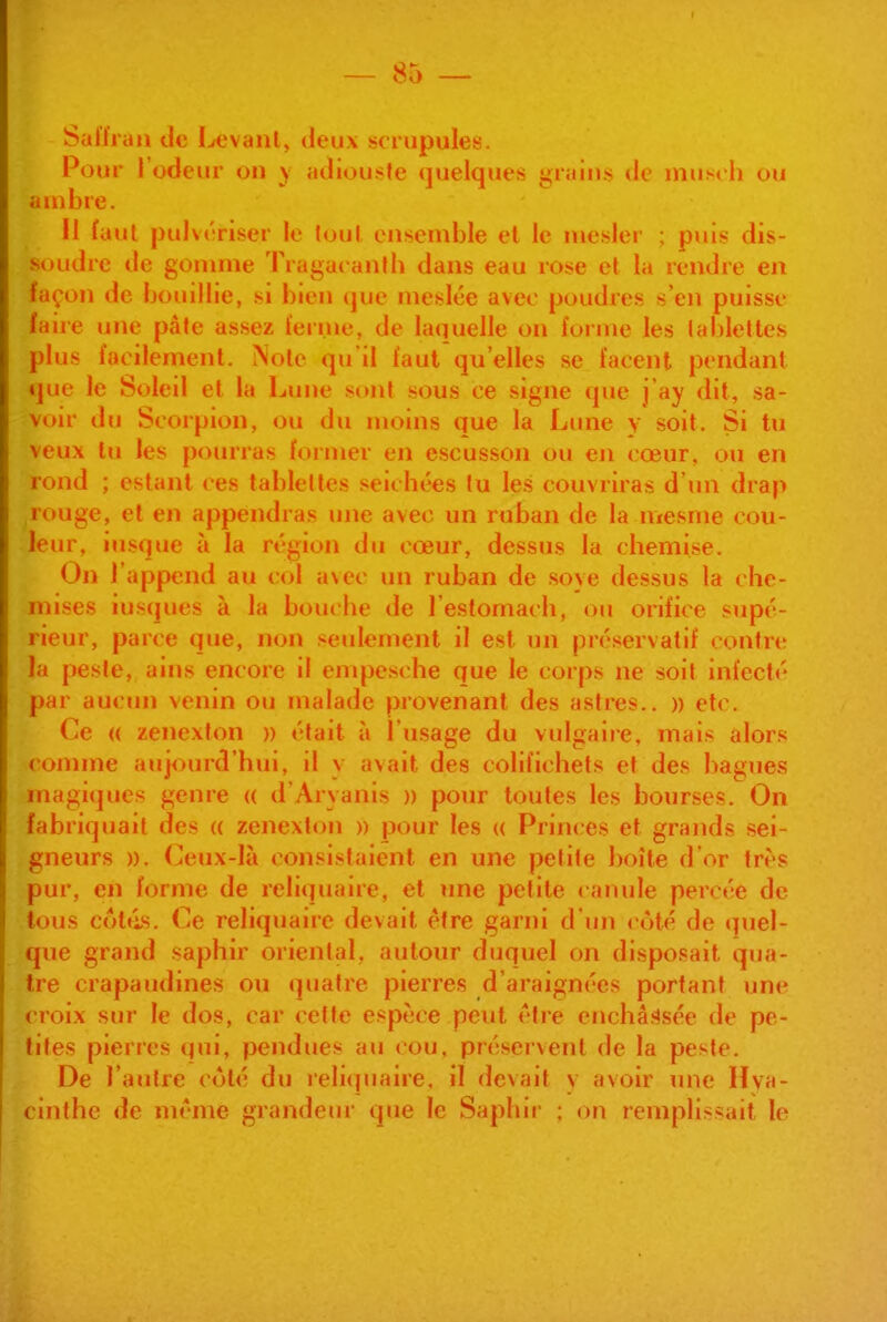 Saiïraii de I^^vanl, deux scrupules. Pour l'odeur on y «Klioii'ito quelques îj;riiit»s do inusrli ou ambre. Il faut pulvériser le tout ensemble et le mesler ; puis dis- soudre de gomme Tragacanth dans eau rose et la rendre en façon de bouillie, si bien que meslée avec poudres s'en puisse laiie une pâte assez i'eri.ne, de laquelle on foiine les tablettes plus facilement. Note qu'il faut qu'elles se lacent pendant que le Soleil et la Lune si»nt sous ce signe que j ay dit, sa- voir du Scorpion, ou du moins que la Lune y soit. Si tu veux lu les pourras foiiner en escusson ou en cœur, ou en rond ; estant ces tablettes seichées lu les couvriras d'un drap rouge, et en appendras une avec un ruban de la mesme cou- leur, iu.sque à la région du cœur, dessus la cliemi.se. On l'append au col avec un ruban de .soye dessus la che- mises iusqucs à la bouche de l'estomach, ou orifice supé- rieur, parce que, non seulement il est un préservatif contre la peste, ains encore il empesche que le corps ne soif infecté par aucun venin ou malade provenant des astres.. » etc. Ce « zenexton » était à l'usage du vulgaiie, mais alors comme aujourd'hui, il y avait des colifichets et des bagues magiques genre (( d'Aryanis » pour toutes les bourses. On fabriquait des a zenexton » pour les « Princes et grands sei- gneurs )). Ceux-là consistaient en une petite boîte d'or très pur, en forme de reliquaire, et une petite canule percée de tous colels. Ce reliquaire devait être garni d'un côté de quel- que grand saphir oriental, autour duquel on disposait qua- tre crapaudines ou quatre pierres d'araignées portant une croix sur le dos, car cette espèce peut être enchâssée de pe- tites pierres qui, pendues au cou, préservent de la peste. De l'autre côté du ieli(|uaire, il devait y avoir une Hva- inthe de même grandeur que le Saphir ; on remplissait le