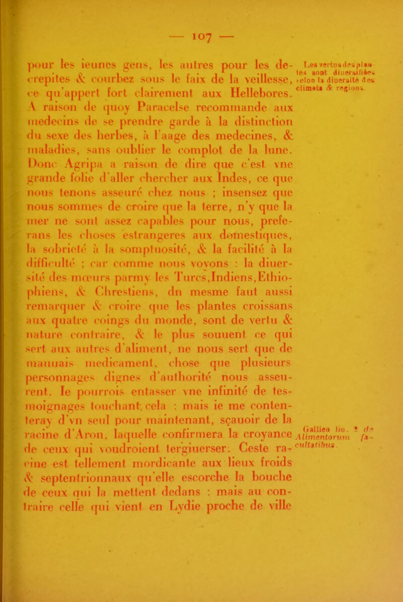 uour les ieuncs «eriis, les aiilrcs pour les de- Le8»eitii»(ii'^i»i«r« < lepifes et ciuirbez sous le icux de la veillesse, n-ion u diueruité dcrw < e qu'appert fort clairement aux Hellébores. ^''^ \ raison de ({Uoy Paraoelse recommande aux médecins de se prendre garde à la distinction du sexe des herbes, à l'aage des médecines, & maladies, sans oublier le complot de la lune. Donr Agripa a raison de dire que c'est vne grande folie d aller chen her aux Indes, ce que nous tenons asseuré chez nous ; insensez que nous sonnnes de croire (pie la terre, n'y que la mer ne sont assez capables pour nous, préfé- ra ns les choses estrangeres aux domestiques, la sobriclc à la somptuosilc, & la facilité à la iliffirullé ; car comme nous vovons : la diuer- >ilé des mœuis parmy les Turcs,Indiens,Ethio- phiens, Chrestiens, dn mesme faut aussi remarquer ^(i croire q»ie les plantes croissans aux quatre coings du monde, sont de vertu & nature contraire, le plus souuent ce qui -crt aux autres d'aliment, ne nous sert que de mamiais niedicament, chose que plusieurs personnages dignes d'authorité nous asseu- icnt. le pourrois entasser vne infinité de tes- moignages touchant, cela : mais ie me conten- îeray d'vn seul pour maintenant, sçauoir de la racine d'Aron, laquelle confirmera la croyance .uVmènîomrii '/^l* de ceux qui voudroient tergiuerser. Geste ra-r t inc est tellement mordicante aux lieux froids i^- septentrionnaux qu'elle escorche la bouche de ceux nui la mettent dedans : mais au con- traire celle qui vient en T^ydie proche de ville