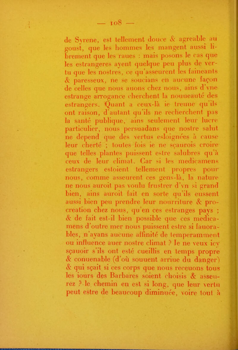 de Syrene, est Jellement dôme »^ agréable nxi gousl, que les hommes: les mangent aussi li- brement que les raues : mais posons le ras que les estrangeres ayent (juelquc peu plus de ver- tu que les noslres, ce qu'asseurent les fainéants & paresseux, ne se soucians cii aucune façon de celles que nous auons chez nous, ains d'vne eslrange arrogance cherchent la nouueauté des estrangers. Quant a ceux-là ie treuuc qu'ils ont raison, d'autant qu'ils ne recherchent pas la santé publique, ains seulement leur lucn' particulier, nous persuadans que noslre salut ne dépend que des vertus esloignces à caus»' leur cherté ; toutes fois ie ne sçaurois croire que telles plantes puissent estre salubres qu'à ceux de leur climat. Car si les medicamens estrangers estoient tellement piopres pour nous, comme asseurent ces gens-là, la nature ne nous auroit pas voulu frustrer d'vn si grand bien, ains auroit fait en sorte qu'ils eussent aussi bien peu prendre leur nourriture <^ pro- création chez nous, qu'en ces estranges pays ; & de fait est-il bien possible que ces medica- mens d'outre mer nous puissent estre si fauora- bles, n'ayans aucune affinité de lemperammeiit ou influence auer nostre climat ? Je ne veux îcv sçauoir s'ils ont esté cueillis en temps propre & conuenable (d'où souuent arriue du danger^ & qui sçait si ces corps que nous receuons tous les iours des Barbares soient choisis & asseu- rez ? le chemin en est, si long, que leur vertu peut estre de beaucoup diminuée, voire tout à