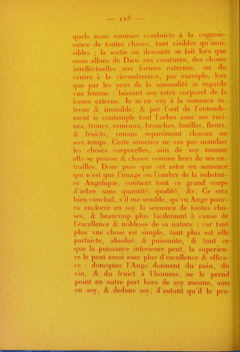 quels nous sonmies conduicts k la cognois- sjuice de toutes choses, lant visibles qu'inui- sibles ; la sortie ou descente se fait lors que nous allons de Dieu aux créatures, des choses intellectuelles aux lornies externes, ou du centre à la circonférence, par exemple, lors que par les yeux de la sensualité ie regarde vne femme : laissant son estre corporel de la forme externe. le m en vay à la semence in- leine & inuisihle, & par l'œil de l'entende- ment ie contemple tout l'arhre auec ses raci- nes, troncs, rameaux, branches, feuilles, fleurs, i'^: fruicts, venans séparément chacun en so'i temps. Cesie semence ne vas pas mandier 1er choses corporelles, ains de soy mesme elli' se pousse cliasse comme hors de ses en- trailles. Donc puis (jue cet astre ou semence qtii n'est que l'image ou l'ombre de la substan- ce Angélique, contient tout ce grand corps d'arbre sans (juantité. qualité, &c. Ce sera bien conclud, s'il me semble, qu'vn Ange pour- ra enclorre en soy la semence de toutes cho- ses, tît beaucoup plus facilement à cause de l'excellence noblesse de sa nature ; car tant plus vne chose est simple, tant plus est elle parfaicle, absolu(\ & puis.sante, & tout ce que la puissance inférieure peut, la supérieu- re le peut aussi auec plus d'excellence (.^^ effica- 40 : doncques l'Ange donnant du pain, du vin, Se du fruict à l'homme, ne le prend point en autre part hors de soy mesme, ains en soy, Se dedans soy, d'autant qu'il le pro-