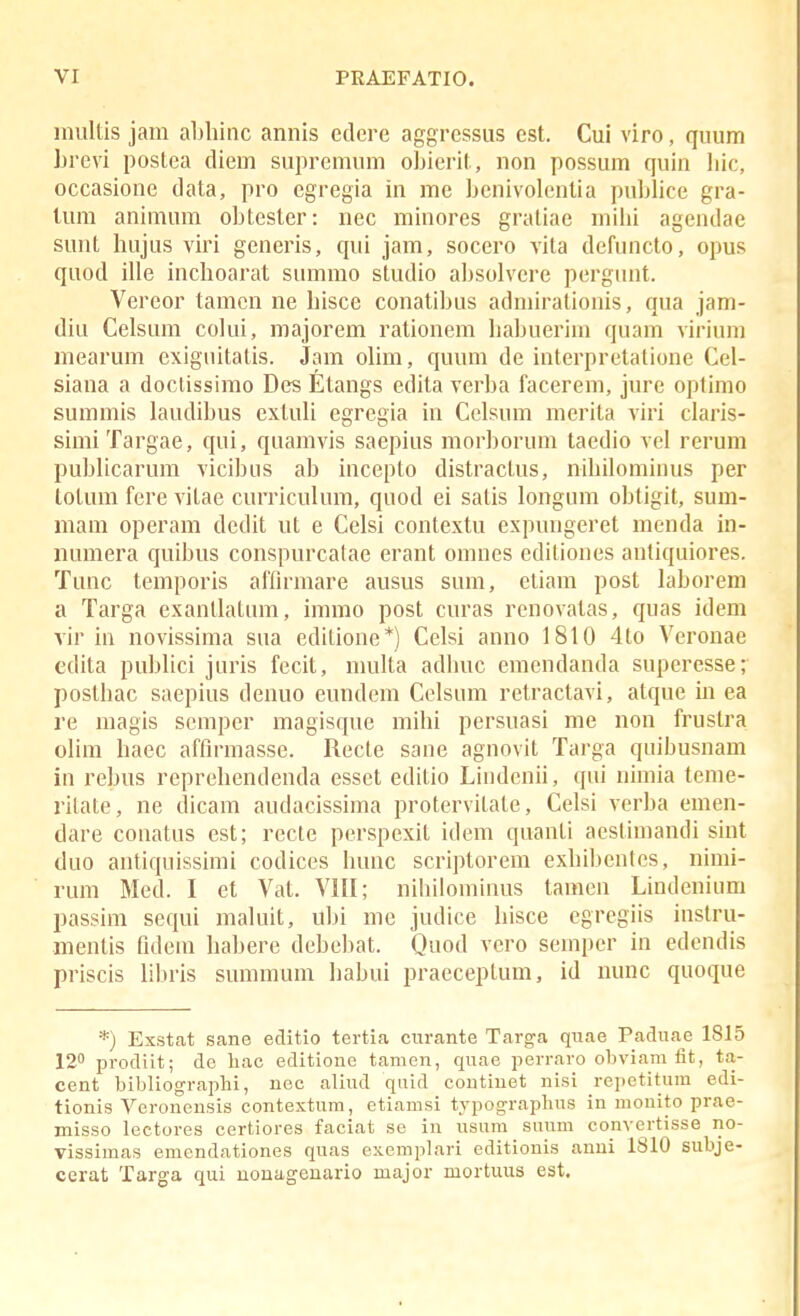 iniiltis jam abhinc annis edcre aggressus est. Cui viro, quum hrcvi postca diem suprcmum ohierit, non possum quin liic, occasionc data, pro egregia in me bcnivolcntia pul)lice gra- tum animum obtester: nec minores graliae mihi agendae sunt hujus viri generis, qui jam, socero vita dcfuncto, opus quod ille inchoarat summo studio ahsolvcrc pergunt. Vcrcor tamcn nc hisce conatihus admirationis, qua jam- diu Cclsum colui, majorcm rationem hahueriin quam virium mcarum cxiguitatis. Jam olim, quum dc intcrpretatione Cel- siana a doclissimo Des Etangs cdita verha facerem, jure optimo summis laudihus extuli cgregia in Celsum merita viri claris- simiTargae, qui, quamvis saepius morhoruni taedio vcl rcrum puhlicarum vicihus ah incepto distractus, nihilominus per totum ferc vitae curriculum, quod ci satis longum ohtigit, sum- mam operam dcdit ut c Celsi contextu expungcret mcnda in- iiumcra quihus conspurcalae crant omncs cditioncs antiquiores. Tunc tcmporis afflrmare ausus sum, ctiam post lahorcm a Targa cxantlatum, immo post curas renovatas, quas idem vir in novissima sua editione*) Celsi anno 1810 4to Veronae edita puhlici juris fccit, multa adhuc emcndanda superesse; posthac saepius denuo cundcm Cclsum retractavi, atque in ea rc magis scmpcr magisquc mihi pcrsuasi me non frustra olim hacc affirmassc. Rcctc sane agnovit Targa quihusnam in rehus reprchendcnda essct editio Lindcnii, qui nimia tcme- ritate, nc dicam audacissima protcrvitate, Celsi verha cmen- dare conatus cst; rccle perspexit idem quanti aestimandi sint duo antiquissimi codices hunc scriptorem exhil)cntcs, nimi- rum Mcd. I ct Vat. VIII; niliilominus tamen Lindenium passim sequi maluit, uhi me judice hisce egregiis instru- mentis fidera hahere dchehat. Quod vero sempcr in edendis priscis lihris summum hahui pracceptum, id nunc quoque *) Esstat sane editio tertia curante Targa qiiae Padnae 1815 12 prodiit; de liac editione tamen, quae perraro obviam fit, ta- cent bibliographi, nec aliud quid contiuet nisi repetitura edi- tionis Veronensis contextum, etiamsi typographus in mouito prae- misso lectores certiores faciat se in usum suum com-ertisse no- vissimas emendationes quas e:ieraplari editionis anni 1810 subje- cerat Targa qui nonageuario major mortuus est.