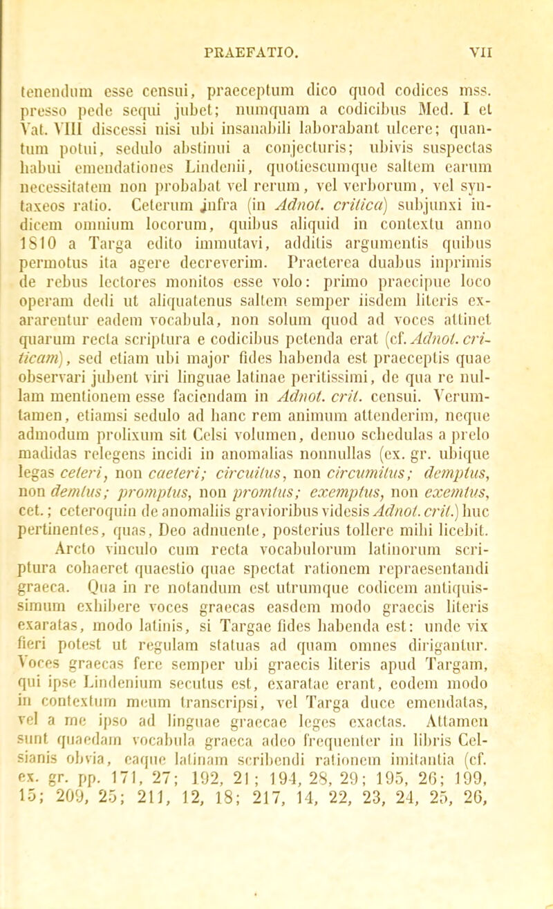 teneiuliim esse censui, praeceptum dico quotl codices mss. presso pede sequi jubet; numquam a codicibus Mcd. I el Yat. VIII discessi uisi ubi insana]}ili laborabant idcere; quan- tum potui, sedulo abstinui a conjecluris; ubivis suspectas babui emendationes Lindenii, quotiescumque saltem earum uecessitafeni non probabat vel rerum, vel verboruni, vel syn- taxeos ratio. Ceterum jufra (in Adnot. crilica) subjunxi in- dicem oninium locorum, quibus aliquid in contextu anno 1SI0 a Targa edito imniutavi, additis argumentis quibus permotus ita agere decreverim. Praeterea duabus inprimis de rebus Icctores monitos esse volo: primo praccipuc loco operam dedi ut aliquatenus sallem semper iisdem literis ex- ararentur eadera vocabula, non solum quod ad voces altinel qiiarum recta scriptura e codicibus petenda erat (cf. Adnol. cri~ ticam), sed etiam ubi major fides babenda est praeceptis quae observari jubenl viri linguae latinae peritissimi, de qua re nul- lam mentionem esse facicndam in Adnot. crit. censui. Verum- tamen, etiamsi sedulo ad banc rem animum attenderim, neque admodura prolixum sit Celsi volumen, denuo scbedulas a prelo madidas rclcgens incidi in anomabas nonnuUas (cx. gr. ubique legas celeri, non caeieri; circidlus, non circvmiliis; dempius, non demlus; promptus, non promtus; excjnptus, non cxemius, cet.; cctcroquin de anomaliis gravioribus videsis Adnot. crit.) huc pertinentes, quas, Deo adnuente, posterius tollcre mibi licebit. Arcto vinculo cuni recta vocabulorum latinorum scri- ptura cobaeret quaestio quae spectat rationem repraesentandi graeca. Qua in re notandum est utrumque codicem antiquis- siraum exiiibere voces graecas easdem modo graecis literis exaratas, modo lalinis, si Targae fides habenda est: undc vix fieri potest ut regulam statuas ad quam omnes diriganlur. Voces graecas fere semper ubi graecis literis apud Targam, qui ipse Lindenium secutus est, exaratae erant, codem modo in contcxtiirn m(,'um transcripsi, vel Targa duce emendatas, vel a me ipso ad linguae graecae leges exactas. Attamcn sunt qnaedam vocabula graeca adco frequenter in libris Cel- sianis obvia, eaque lalinam scri])cndi rationem imitantia (cf. ex. gr. pp. 171, 27; 192, 21; 194, 28, 29; 195, 26; 199, 15; 209, 25; 211, 12, 18; 217, 14, 22, 23, 24, 25, 26,