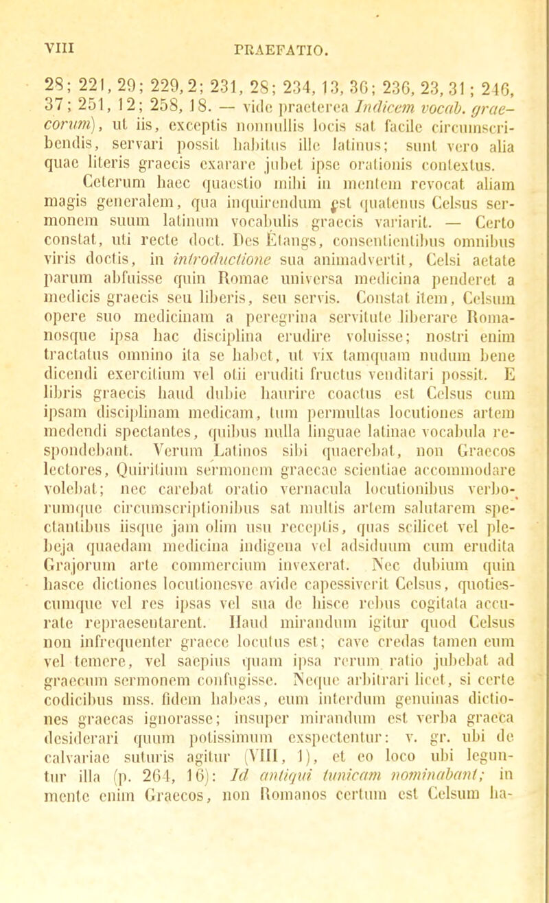 28; 221, 29; 229,2; 231, 28; 234, 13, 3G; 23G, 23, 31; 246. 37; 251, 12; 258, 18. — vidc practcrea Indiccm vocah. grae- conini), ut iis, exceptis noniiiillis locis sat facile circinnscri- bcndis, servari possil lia])iliis illc latinns; sunt vcro alia quac literis graecis cxarare jiibet ipsc oraliouis contextus. Cetcrum haec quacslio inilii in mcntcin rcvocat aliam magis geueralem, qua inquireudum fst (juatenus Celsus ser- moncm suum latiuiim vocalailis graecis variarit. — Certo constat, uti recte doct. Dcs tlangs, conseulieulihus omuihiis viris doctis, iu iniroductione sua aniinadvertit, Celsi aetate parum ahfuisse quiu Romae universa luedicina peudcret a medicis graecis scu lihcris, seu scrvis. Coustat item, Cclsum opere suo mcdicinam a peregrina servitute liherare Roina- nosque ipsa hac discipliua erudire voluisse; nostri euira tractatus omniuo ita se hahct, ut vix tamquam nudum hene dicendi exercitium vel otii eruditi fructus veuditari possit. E lihris graecis haud duhie haurirc coactus cst Celsus cum ipsam disciplinam mcdicam, liim pcrmultas locutiones artem medendi spectantes, qiiihus nulla linguae laliuae vocahula rc- spondchant. Veruni Latiiios sihi quaerchat, nou Graecos lcctorcs, Quirit.iiiiu scrmoncm graccae scicntiae accoimuodare volcliat; ncc carehat oratio veruacula locutionihus verho-_ ruiu(|uc circuniscriptionihus sat multis artem salutarem spe- ctantihus iisque jain olim usu reccptis, qiias scihcet vcl ple- beja quaedam mcdiciua indigena vcl adsiduum cum erudita Grjijorum arte commercium invexerat. Ncc dubium quin basce dictioncs locutionesvc avide capessivcrit Cclsus, quoties- cumque vel rcs ipsas vcl sua dc Iiisce rchus cogitala accu- rate repraeseutarcnt. Ilaiid miraudiiin igitur quod Cclsus non infrcqueuter graccc lociitus cst; cave crcdas tamcn euin vel tcmcre, vel saepiiis quain ipsa rcruin ratio juhehat ad graecum scrmoncm confugisse. INcquc arhitrari licct, si ccrte codicihus mss. fidcin Iiahcas, cum iiitcrduin gcuuiiias dictio- nes graccas iguorasse; insuper mirauduiu cst verha gracca dcsiderari quiuu polissiiuuin exspcctcutur: v, gr. uhi dc calvariae suluris agitur (VIII, 1), et eo loco uhi legim- tiir illa (p. 264, 16); Icl anliqvi imicatn norninahant; in mcnlc cnim Graecos, non Romanos certum cst Celsum ha-