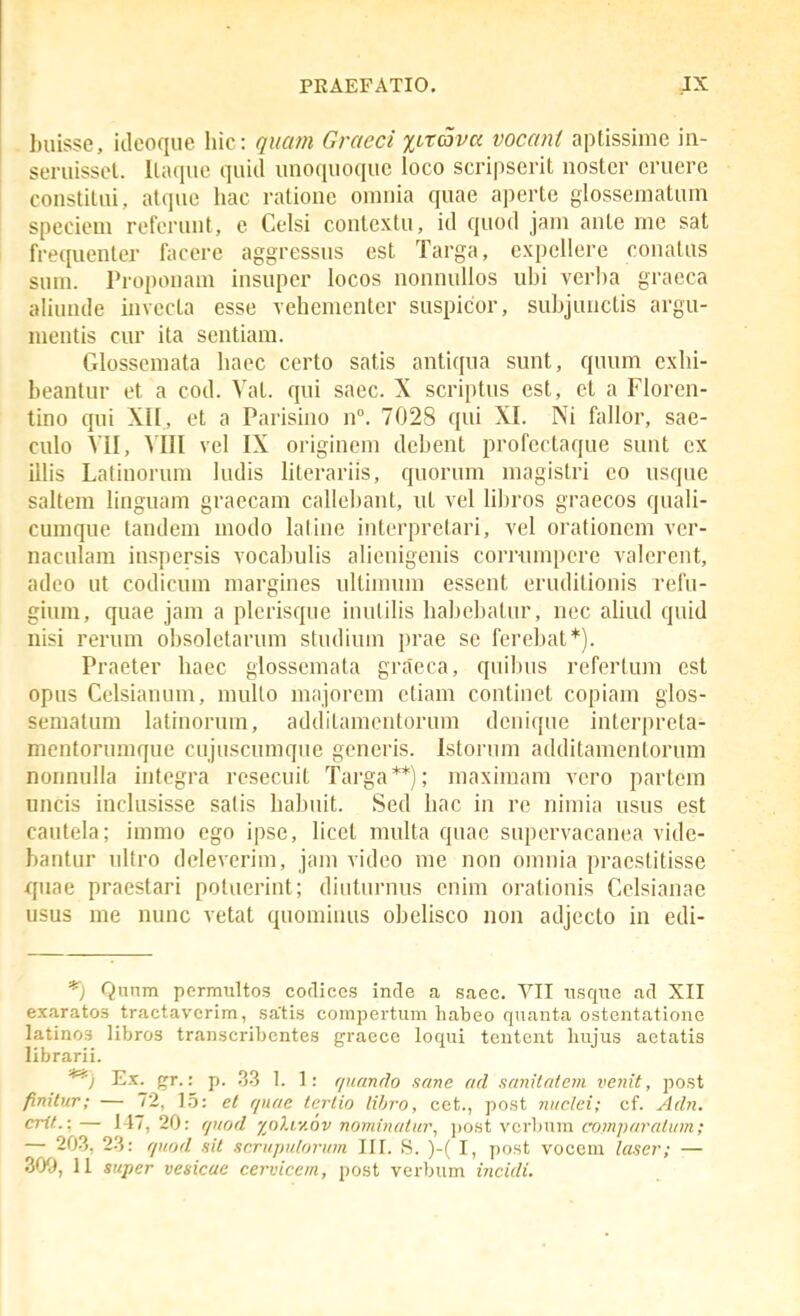 buisse, idcoque hic : quam Graeci %irava vocant aptissime in- seruissct. Itaquc quid unoquoquc loco scripscrit nostcr cruere constitui, atquc liac rationc oinnia quae aperte glosscmatum speciem rcfcrunt, e Celsi contextu, id quod jam ante me sat frequcnter faccre aggressns est Targa, expellere conalus sum. Proponam insuper locos nonnulios ubi verlw graeca aliunde invccta esse vchcmenter suspicor, subjunclis argu- mentis cur ita sentiam. Glosscmata haec certo satis antiqua sunt, quum cxhi- beantur et a cod. Vat. qui saec. X scriptus est, ct a Floren- tino qui XII, et a Parisino n. 7028 qui XI. Ni fallor, sae- culo VII, VIII vcl IX originem debent profcrtaque sunt cx illis Latiuorum ludis hterariis, quornm magistri co usque saltera linguam graecam callcbant, ut vel libros graecos quali- cumque tandem modo laline interpretari, vel orationcm vcr- naculam inspersis vocabulis alicnigenis corrnmpere valcrcnt, adco ut codicum margines ultinuun essent eruditionis refu- gium, quae jam a plcrisque inutilis habebatur, nec ahud quid nisi rerum obsoletarum studium prae se fercbat*). Praeter baec glosscmata graeca, quibus refertum est opus Celsianum, muUo majorcm etiam continet copiam glos- semalum latinorum, additamentorum denique intcrprcta- mentorumque cujuscumque gcneris. Istorum additamentorum nonnnlia integra resecuit Targa**); maximam vero partcm uncis inclusisse salis habuit. Sed hac in rc nimia usus est cautela; immo cgo ipsc, licel multa quac supcrvacanea vide- hantur nltro dclevcrim, jam video me non omnia pracstitisse quae praestari potuerint; diiiturnus cnim orationis Cclsianae usus me nunc vetat quomiiuis obehsco non adjccto in edi- *j Qunm permultos coclices incle a Scaec. VII nsqne ad XII exaratos tractaverim, sa'tis compertum habeo quanta ostentatione latinos libros transcribentes g-raece loqui tentcnt Imjus aetatis librarii. **) Ex. r^r.: p. .3-3 I. 1: rpumrlo sane ad sanilatem venit, post finitur; — 72, 1.5: et r/nae tcrtio libro, cet., post niiclei; cf. Adn. crif-- — 1-1, 20: r/>tod yoliv.ov nrjminatur, ])0St vcrbum comparaiiim; — 203, 23: r/uod sit sr.rujmlorum III. S. )-( I, post vocem lascr; —