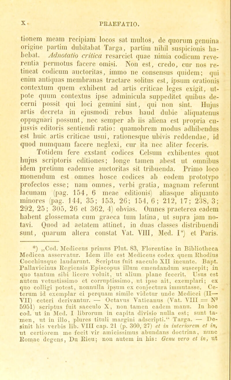 tionem meam rocipiam locos sat miiltos, de quoriim gemiina origine parlim diihilabat Targa, parlira niliil susjiiciouis ha- hcl)at. Adnotatio crilica rcsarcict quae nimia codicum reve- rentia permotus facere omisi. Non est, credo, cur nos re- tineat codicum auctoritas, immo ne consensus quidem; qui enim antiquas memhranas tractarc sohtus est, ipsum oi-ationis contextum quem exhihent ad artis criticae leges exigit, ut- pote quum contextns ipse adminicula suppeditet quibus de- cerni possit qui loci genuini sint, qui non sint. Ilujus arlis decreta in ejusmodi rebus haud duljie ahquatenus oppugnari possunt, nec semper ah iis ahena est propria cu- jusvis editoris sentiendi ratio: quamobrem modus adhihendus est huic artis criticae usui, rationcsque uhivis reddendae, id quod numquam facere neglexi, cur ita nec aUter feceris. Totidem fere exstant codices Celsum exhibentes quot luijus scriptoris editiones; longe tamen ahest ut omnibus idem pretium eademve auctoritas sit trihuenda. Primo loco monendum est omnes hosce codices ab eodem protolypo profectos esse; nam omnes, verbi gratia, magnani referunt lacunam (pag. 154, 6 meae editionis) aliasque aliquanto minores (pag. 144, 35; 153, 26; 154, 6; 212, 17; 238, 3; 292, 25; 305, 26 et 362, 4) obvias. Omnes praeterea eadem habent glossemata cum graeca tura latina, ut supra jam no- tavi. Quod ad aetatem attinet, in duas classes distrihuendi sunt, quarum altera constat Vat. VIII, Med. I*) et Paris. *) „Cocl. Meclieeus primus Plut. 83, Florentiae in Bibliotheca Medicea asservatur. Idem ille est Mediceus codex quem Ehodius Cocchiusque laudarunt. Scriptus fuit saeculo XII ineunte. Bapt. Pallavicinus Rcgiensis Episcopus illum emendandum suscepit; in qtio tantum sihi licere voluit, ut alium plane fecerit. Usus est autem vetustissimo et corruptissimo, ut ipse ait, exemplari; ex quo colligi potest, nonnulla ipsum cx conjectura immutassc. Ce- terum id exemplar ei perquara simile videtur unde Medicei (II— VII) ceteri derivantur. — Octavus Vaticanus (Vat. VIII = N 5951) scriptus fuit saeculo X, non tamen eadem manu. In hoc cod. ut in Med. I librorum in capita divisio nulla est; sunt ta- men, ut in illo, plures tituli margiui adscripti. Targa. — De- sinit his verbis lib. VIII cap. 21 (p. 360, 27) et in iiiteriorem et in, ut certiorem me fecit vir amicissimus abundans doctrina, nunc Komae degens, Du Eieu; non autem iu his: Genu vero ct in, ut