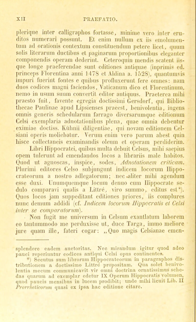 pleriqne intcr calligra])hos fortasse, niininie vero inter eru- ditos inimerari possnnt. Et enini nnlltun ex iis eniolnmen- tnm ad oralionis contextum constitnendnm petere licet, qwum solis literarnm dnctibus et paginarnm proportionibus eleganter compouendis operam dederiut. Celeroquiu meudis scateuL iis- que louge praerercudae sunt editioues auliquae (inprimis ed, princeps Floreutina anni 1478 et Aldina a. 1528), qnautumvis impuri fuerint fontes e quibus profluxeruut fere omnes: uam dnos codices magui facieudos, Vaticauum dico et Florenlinum, nemo in usum suum convertit editor autiquus. Praeterea mihi praesto fuit, faveute egregia doctissimi Gcrsdorf, qui Biblio- thecae Pauliuac apud Lipsienscs praeest, henivoleutia, iugens omnis generis schedularnm farrago diversarumque editionura Celsi exemplaria aduotationibus plena, quae omnia deheutur eximiae doctiss. Kiibnii diligeutiae, qui uovam editionem Cel- siaui operis moliehatur. Vernm enim vero parum ahest quin hisce collectaneis examinandis oleum et operam perdiderim. Lihri Ilippocratei, quihus multa dehuit Celsus, mihi saepius opem tnleruut ad cmendandos locos a lihrariis male hahilos. Quod ut aguoscas, inspice, sodes, Adnoiationem criiicam. Plurimi editores Celso suhiungnnt indicem locorum Ilippo- cratcornm a uostro adlegatorum; ncc»ahter mihi agendura esse duxi. Unumqucmque locum deuuo cum Ilippocrate se- dulo comparavi qualis a Littre, viro summo, editus est*). Quos locos jam suppeditant editioncs priores, iis complures nunc dcmum addidi (cf. Indiccm locorum Hippocraiis ei Celsi inier se comparaiorwn). ■ Non fugit me universum iu Celsum exautlatum lahorem eo tantummodo me perduxisse ut, duce Targa, immo meliore jure quam ille, fateri cogar: „Quo magis Cclsianae emen- splendore eadem auctoritas. Nec mirandum ig^itur quod adeo pauci reperiuntur codices antiqui Celsi opus continentes. *) Secutus sum librorum Hippocrateorum in paragraplios dis- tributionem a doctissimo Littre propositam. Qua solet benivo- lentia mecum communicavit vir omni doctrina ornatissimus sclie- das quarum ad exemplar edetur IX Operum Hippocratis yolumen, quod paucis mensibus in hicem prodibit; unde miliilicuitLib.il Prorrhelicorum quasi ex ipsa liac editione citare.