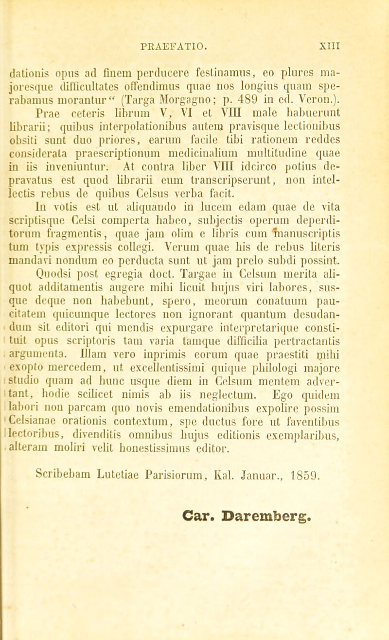 dationis opus ad finem pcrduccrc fcsLinamus, eo plures ma- joresque diflicultates offendimus quae nos longius quam spe- rabamus morantur (Targa Morgaguo; p. 489 in cd. Veron.). Prae ccteris librum V, VI et VIII male habuerunt librarii; quibus interpolationibus autera pravisque lectionilnis obsiti sunt duo priores, earum facile tibi rationem reddes considerata praescriptionuna medicinaliuni multitudine quae in iis iuveniuntur. At contra libcr VIII idcirco potius de- pravatus est quod librarii cum transcripserunt, non intel- lectis rebus de quibus Celsus verba facit. In votis est ut aliquando in luccm edam quae de vita scriptisque Celsi comperta habeo, subjcctis opcruni deperdi- torum fragmentis, quae jam olira e libris cura manuscriptis tum typis expressis collegi. Verum quae his de rebus literis mandavi nondura eo perducta suut ut jam prelo subdi possint. Quodsi post egregia doct. Targae iu Celsum mcrita ali- quot additamentis augere milii licuit hujus viri labores, sus- que deque non habebunt, spero, meorran conatuum pau- citatera quicuraque lectores uon ignorant quantum desudan- dum sit editori qui mendis expurgare interpretarique consti- tuit opus scriptoris tara varia taraque difficilia pertractantis arguraenta. Illam vero inprimis eorum quae praestiti mihi exopto mercedem, ut excellentissimi quique philologi majore :Studio quara ad hunc usque diem in Celsura raentera adver- itant, hodie scihcet nirais ab iis neglectum. Ego quidem labori non parcam quo novis emendationibus expolire possim iCelsianae orationis contextura, spe ductus fore ut faventil)us llectoribus, divendilis oranibus hujus editionis exemplaribus, alterara moliri velil honestissiuius editor. Scribebam Lutetiae Parisiorum, Ral. Januar., 1859. Car. Daremberg.