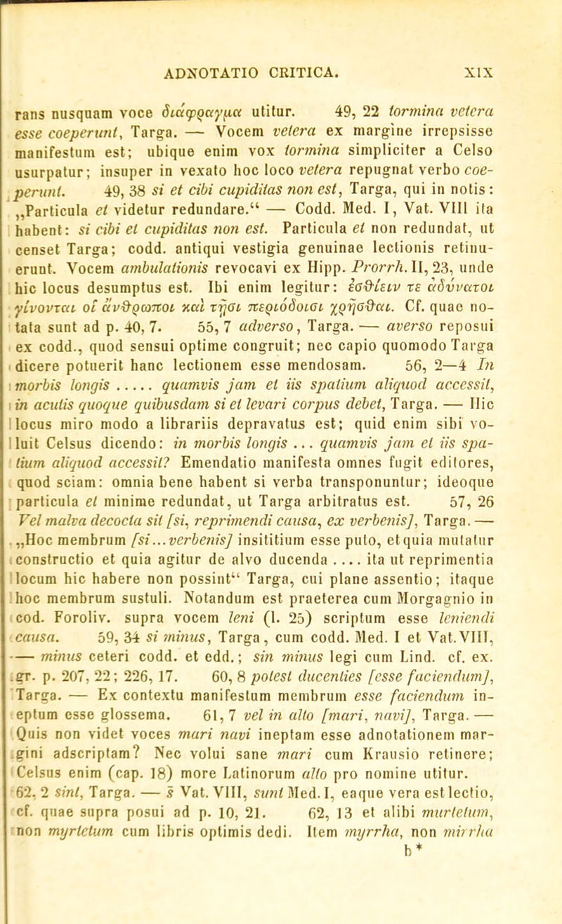 rans nusqnam voce didcpQay^ia utitur. 49, 22 tonnina vcicra esse coepertmt, Targa. — Vocem velera ex margine irrepsisse manifestum est; ubique enim vox iormina simplicifer a Celso usurpalur; insuper in vexato hoc loco vetera repugnat verbo coe- perunt. 49, 38 si et cibi cupiditas non est, Targa, qui in notis: „Parlicula et videtur redundare. — Codd. Med. I, Vat. Vlli ita habent: si cibi el cupiditas non est. Particula et non redundat, ut censet Targa; codd. antiqui vestigia genuinae leclionis retinu- erunt. Vocem ambulationis revocavi ex Hipp. J'/'orr/j. II, 23, unde hic locus desumptus esl. Ibi enim legitur: £6&Ulv xe c<8vvaxoL yLvovxai ot av&Qco7tot nal rijGi TiEQLodoiac jj^ija^&at. Cf. quae no- tata sunt ad p. 40, 7. 55, 7 adverso, Targa. — averso reposui ex codd., quod sensui optime congruit; nec capio quomodoTarga I dicere potuerit hanc leclionem esse mendosam. 56, 2—4 Li : morbis longis quamvis jam et iis spatium aliquod accessit, I in acutis quoque quibtcsdam si et levari corpus debet, Targa. — Ilic I locus miro modo a librariis depravatus est; quid enim sibi vo- lluit Celsus dicendo: in morbis longis ... quamvis jam et iis spa- lium aliqtiod accessit? Emendatio manifesta omnes fugit edilores, quod sciam: omnia bene habent si verba transponuntur; ideoque particula et minime redundat, ut Targa arbitratus est. 57, 26 Vel malva decocta sit fsi., reprimendi causa, ex verhenis], Targa. — . „Hoc membrum [si...vcrbenis] insititium esse puto, etquia mulatur constructio et quia agitur de alvo ducenda . ... ita ut reprimentia llocum hic habere non possint Targa, cui plane assentio; ifaque hoc membrum susfuli. Notandum est praeterea cum Morgagnio in cod. Foroliv. supra vocem letii (I. 25) scriplum esse lcnicndi causa. 59, 34 si minus, Targa, cum codd. Med. I et Vat.VIII, mimis ceteri codd. et edd.; sin miniis legi cum Lind. cf. ex. .gr. p. 207, 22; 226, 17. 60, 8 potest duccnlies [csse fuciendiimj, Targa. — Ex contextu manifestum menibrum esse faciendtm in- eptum esse glossema. 61,7 vel in allo fmari, navi], Targa.— Quis non videt voces mari navi ineptam esse adnotationem mar- .gini adscriptam? Nec volui sane mari cum Krausio retinere; Celsus enim (cap. 18) more Latinorum allo pro nomine utifur. 62,2 .sm^, Targa. — s Vat. VIII, stmiMed.l, eaque vera estlectio, cf. qnae supra posui ad p. 10, 21. 62, 13 et alibi murlelum, non myrlctum cum libris oplimis dedi. Ifem myrrha, non miirliu b*