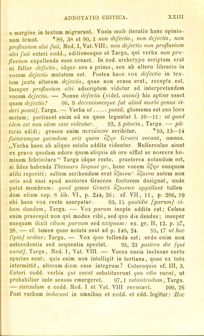 e iiiargiiie in lexfum migrarunf. Vocis mcile iteratio hanc opinio- nem lirmat. *a9, 38 et 90, 1 non defeclio, non dejectio, non profliivium alvi fuil, Med. I, Vat. VIII; non dejeclio non profluvium alvi fuil ceteri codd., editionesque et Targa, qui verba tion pro- fluviwn expellenda esse censet. In cod. archelypo scriptum erat ni fallor defectio, idque seu a primo, seu ab altero librario in vocem dejeclio mutatum est. Postea haec vox defectio in tex- tum juxta alteram dcjeclio, quae non erasa erat, recepta est. Insuper profluvium alvi adscriplum videlur ad interpretandam vocem dejeclio. — Nonne defeclio (videl, animi) hic aptior esset quam dejectio? 90, 9 decessiotiesque [ut aliud tnorhi genics vi- deri possitj, Targa. — Verba ut possit, glossema est suo loco raolum; pertinent enim ad ea quae leguntur 1. 10—Jl: ict qiiod idem est non idem esse videatur. 92, 3 pitucia, Targa. — pit- tacia edidi; graece enim itLrrccKLOv scribitur. *93, 13—14 foeioremque quemdam oris quem '6^i]v Graeci vocant, omnes. „Verba haec ab aliquo sciolo addita videnlur. Mulierculae aiunt ex pravo quodam odore quem aliquis ab ore efflat se noscere ho- minem febricitare Targa idque recte. praeterea notandum est, si fides habenda Thesaicro linguae gr., hanc vocem o^rjv nusquam alibi reperiri; saltem scribendum erat otaLvu' o^acva autem non oris sed nasi apud auctores Graecos foetorem designat, unde patet membrum: quod genus Graeci o^aLvav appellant tollen dum etiam cap. 8 lib. VI, p. 244, 26; cf. VII, 11, p. 286, 19 ubi haec vox recte usurpatur. 93, 15 quolidie [parumj ci- bum dandum, Targa. — Vox paricm inepte addita est; Celsus enim praecepit non qui modus cibi, sed quo die dandus; insuper nusquam dixit cibum parvum sed exigicum: ex. gr. II, 12, p. 57, 28. — cf. tamen quae notata sunt ad p. 140, 24. 95, 17 ui hoc [ipsoj ordine; Targa. — Vox ipso tollenda est; ordo enim non antecedentia sed sequentia spectat. 95, 23 poslero die [qui vacatj, Targa, Med. I, Vat. VIII. — Voces uncis inclusae certo spuriae sunt; quis enim non intelligit in tertiana, quae ex toto intermillit, alterum diem esse integrum? Ceteroquin cf. III, 3. Ceteri codd. verbis qui vacat substituerunt quo cibo vacat, ut probabilior inde sensus emergeret. 97,1 sicbsistcndicm ,larga. — sislendum e codd. Med. I et Vat. VIII revocavi. 100, 26 Post verbum inducunl in omnibus et codd. et edd. legitur: IIoc