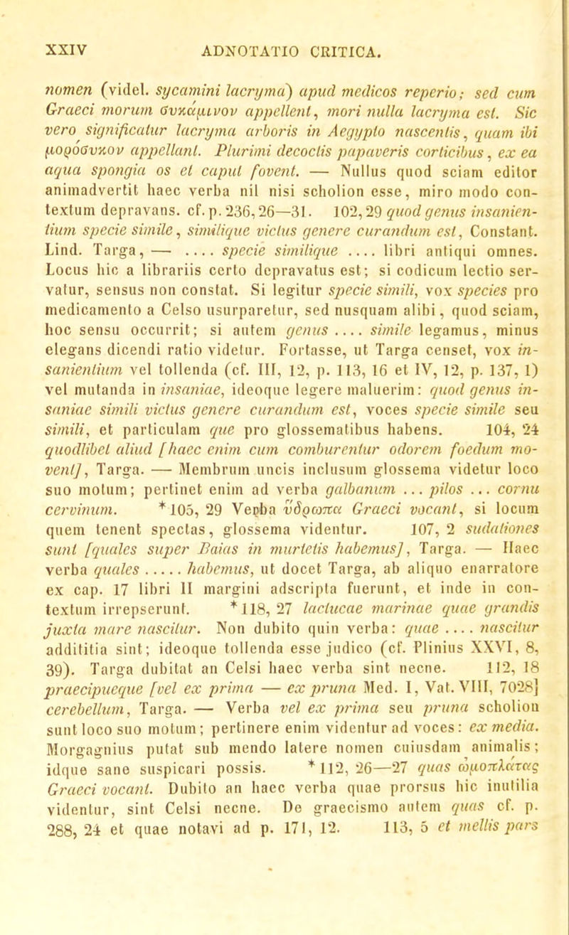 nomen (videl. sycamini lacrymci) apiid medicos repcrio; sed cum Graeci morum Gvxdfitvov appcllcnt, moi'i nullu lacryma est. Sic vero signiftcaiur lacryma ar-boris in Aegypto nascenlis, quam ibi fiOQOGvKOv appellant. Plurimi decoclis papaveris corticihus, ex ea aqua spongia os cl capul fovent. — Nullus quod sciam edilor animadvertit haec verba nil nisi scholion esse, miro niodo con- textum depravans. cf. p. 236,26—31. 102,29 quodgenus insanien- iium spccie simile, similique viclus genere curandum est, Constant. Lind. Targa,— .... specie similique .... libri antiqui omnes. Locus hic a librariis certo depravatus est; si codicum lectio ser- vafur, sensus non constat. Si legitur specie simili, vox species pro medicamenlo a Celso usurparetur, sed nusquam alibi, quod sciam, hoc sensu occurrit; si autem gcmcs ««nVe legamus, minus elegans dicendi ratio videlur. Fortasse, ut Targa censef, vox in- sanienlium vel tollenda (cf. III, 12, p. 113, 16 et IV, 12, p. 137, 1) vel miitanda in insaniae, ideoque legere maluerim: quod genus in- saniac simili victus genere curandum est, voces specie simile seu simili, et particulam que pro glossematibus habens. 104, 24 quodlibel aliud [haec enim cum comburcnlur odorem foedum mo- venlj, Targa. — Membrum uncis inclusum glossema videtur loco suo molum; pertinet enim ad verba galbanum ... pilos ... cormi ccrvinum. *105, 29 Ve^ba vSQaTCK Graeci vocanl, si locum quem tenent spectas, glossema videntur. 107,2 sudaliones suni fqtudcs super Baias in murtetis habemus], Targa. — Ilaec verba qimles habcmus, ut docet Targa, ab aliquo enarratore ex cap. 17 libri II margini adscripta fuerunt, et inde in con- textum irrepserunt. * 118, 27 laciucae mar-inae quae grandis juxta mare nascilur. Non dubifo quin verba: quae .... nascilur addititia sint; ideoque tollenda esse judico (cf. Plinius XXVI, 8, 39). Targa dubitat an Celsi haec verba sint necne. 112, 18 praecipucque [oel ex prima — ex pruna Med. I, Vat. VIII, 7028] cerebellum, Targa. — Verba vel ex prima seu pi-una scholiou suntlocosuo motum; pertinere enim videntur ad voces: exmedia. Morgagnius putat sub mendo latere nomen cuiusdam animalis; idque sane suspicari possis. * 112, 26—27 quas (o^iOTthaai; Graeci vocant. Dubilo an haec verba quae prorsns hic inulilia videntur, sint Celsi necne. De graecismo aufem quas cf. p. 288, 24 et quae notavi ad p. 171, 12. 113, 5 et mellis purs