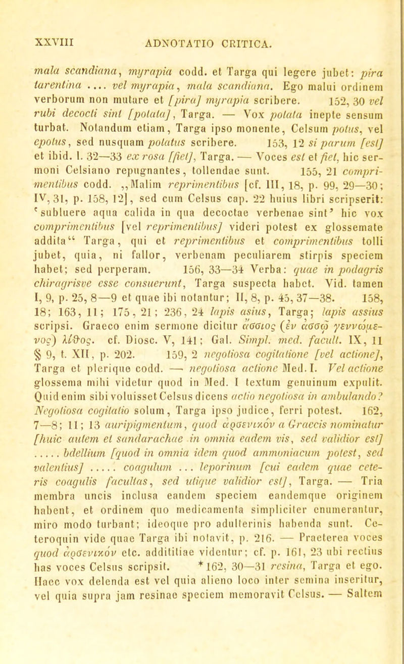 mala scandiana^ imjrapia codd. el Targa qui legere jubet: />?>a ta7'entina .... vel?nyrapia, mala scandiana. Ego malui ordinein verborum non mulare et [piru] myrapia scribere. 152, 30 vel rubi decocli sinl [polala], Targa. — Vox polulu inepte sensum turbat. Nolandum etiam, Targa ipso monente, C&\s\xm polas, vel epolus, sed nusquam polutiis scribere. 153, 12 si purum [eslj et ibid. 1. 32—33 ex rosu [ficl], Targa. — Voces esl ef fiel, hic ser- moni Celsiano repugnantes, toUendae sunt. 155, 21 compri- menlibus codd. ,,Malim reprimenlibus [cf. III, 18, p. 99, 29—30; IV, 31, p. 158, 12], sed cum Celsus cap. 22 huius libri scripseril: 'subluere aqua calida in qua decoctae verbenae sint' hic vox comprimcntibus [vel reprimenlibus] videri potest ex giossemate addita Targa, qui et rej^riincntibus et comprimcnlibus tolli jubet, quia, ni fallor, verbenam peculiarem stirpis speciem habet; sed perperam. 156, 33—34 Verba: (jime in podagris chiragrisve csse consuertint, Targa suspecta habet. Vid. taraen I, 9, p. 25, 8—9 et quae ibi notantur; II, 8, p. 45, 37—38. 158, 18; 163, II; 175, 21; 236, 24 lupis asius, Targa; lapis assius scripsi. Graeco enim sermone dicitur aSGiog (iv orcaco ysvvaiiE- voc) U&og. cf. Diosc. V, 141; Gal. Simj)!. med. facull. IX, 11 § 9, t. XII, p. 202. 159, 2 ncgoliosa cogilalione [vel aclio7ieJ, Targa ct pierique codd. —■ negoliosa acCione Meil.l. Vel aclio7ie glossenia mihi videtur quod in Med. I textum gcnuinum expulit. Quidenim sibi voIuissetCelsusdicens aclio 7iegoliosa in aj^ibulando? Ncgoiiosa cogilalio solum, Targa ipso judice, ferri potest. 162, 7—8; 11; 13 auripigmenium, quod a^SEviwv a Graccis not^wiulur [huic aiUem et sa^idarachae m 077i7iia eadem vis, sed vaUdior eslj hdellium [quod m omnia ide>7i quod a7nmo7\iacw7i polest, sed valcnliusj ..... coaguhm ... leporinum [cui eadem quae cete- ris coagtdis factdias, sed tilique validior eslj, Targa. — Tria membra uncis inclusa eandeni speciem eandemque originem habent, et ordinem quo medicamenla simpliciler enumerantur, miro modo turbant; ideoque pro adulterinis habenda sunt. Ce- teroquin vide quae Targa ibi nolavit, p. 216. — Praeterea voces quod aoGeviKOv etc. additiliae vidcntur; cf. p. 161, 23 ubi rectius has voces Celsus scripsil. *162, 30—31 rcsina, Targa et ego. Haec vox delenda est vel quia alieno loco inter semina inseritur, vel quia supra jam resinae speciem memoravit Celsus. — Salfe.n