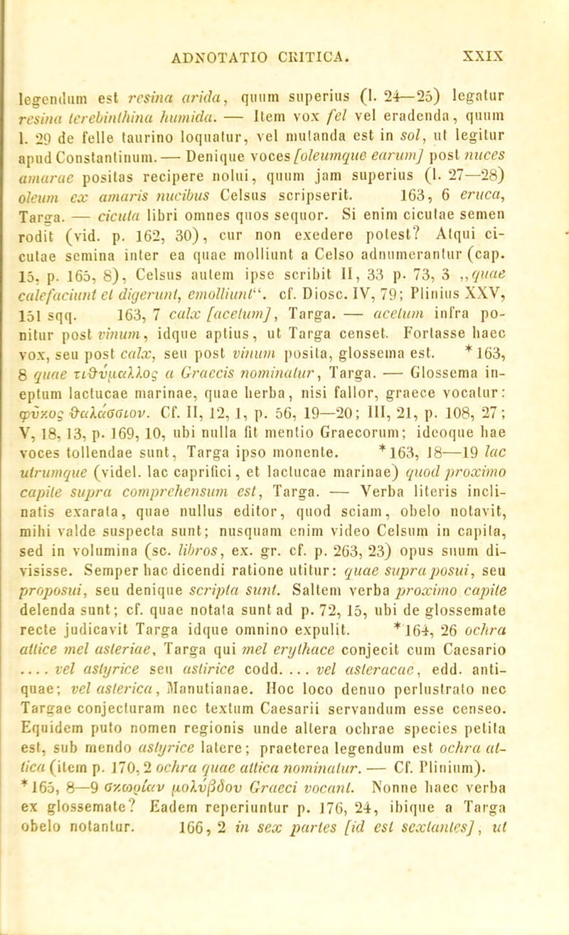 legcndiim est resijia arkhi, quiim siiperius (1. 24—25) legalur rcaina lerebinthina humida. — Item vox fel vel eradeiida, quum 1. 29 de felle taurino loqualur, vel niulanda est in sol, ut legitur ainid Constantinum.— Denique \oces [oleumqiie earumj post mices amarae positas recipere nolui, quum jam superius (1. 27—28) oleum ex amaris nucibus Celsus scripserit. 163, 6 eruca, Tar^a. — cicula libri omnes quos sequor. Si enini ciculae semen rodit (vid. p. 162, 30), cur non exedere potest? Alqui ci- culae scmina inter ea quae moliiunt a Celso adnumerantur (cap. 13, p. 165, 8), Celsus autem ipse scribit II, 33 p. 73, 3 „(iuae calefaciunt el digerunl, emolliunl''. cf. Diosc. IV, 79; Plinius XXV, 151 sqq. 163, 7 calx [acelum], Targa. — aceliim infra po- nilur postn/iiwi, idque aptius, ut Targa censet. Fortasse haec vox, seu post calx, seu post vinum posita, glossema est. *163, 8 quae Ti&vi.icdXog a Graccis nominalur, Targa. — Glossema in- eptum lactucae marinae, quae lierba, nisi fallor, graece vocalur: q)vy.Qq &uXaaaLOV. Cf. II, 12,1, p. 56, 19—20; III, 21, p. 108, 27; V, 18, 13, p. 169, 10, ubi nulla fit menlio Graecorum; idcoque hae voces tollendae sunt, Targa ipso monente. *163, 18—19 hic uirumque (videl. lac caprifici, et laclucae marinae) quod proximo capile supra comprehensum est, Targa. — Verba literis incli- natis exarata, quae nullus editor, quod sciam, obelo notavit, mihi valde suspecta sunt; nusquam enim video Celsum in capila, sed in volumina (sc. libros, ex. gr. cf. p. 263, 23) opus siium di- visisse. Semper hac dicendi ratione utitur: quae supraposui, seu proposui, seu denique scripia sunt. Saltem verba proximo capile delenda sunt; cf. quae notala sunt ad p. 72, 15, ubi de glossemate recte judicavit Targa idque omnino expulit. *164, 26 ochra aiiice mel asleriae, Targa qui 7nel ertjlhace conjecit cum Caesario vel asiyrice seu aslirice codd. ... vel asieracae, edd. anti- quae; vel aslerica, Manutianae. Hoc loco denuo perluslralo nec Targac conjecturam nec textum Caesarii servandum esse censeo. Equidem puto nomen regionis unde allera ochrae species petita est, sub mendo asiijrice latcrc; praeterea legendum est ochra at- tica (itein p. 170,2 ochra quac ailica 7iominalur. — Cf. Plinium). *165, 8—9 GyMoiav ij.okv(jdov Graeci voca7il. Nonne haec verba ex glossemate? Eadem reperiuntur p. 176, 24, ibique a Targa obelo notanlur. 166, 2 in sex parles [id est scxlaidcsj, ut