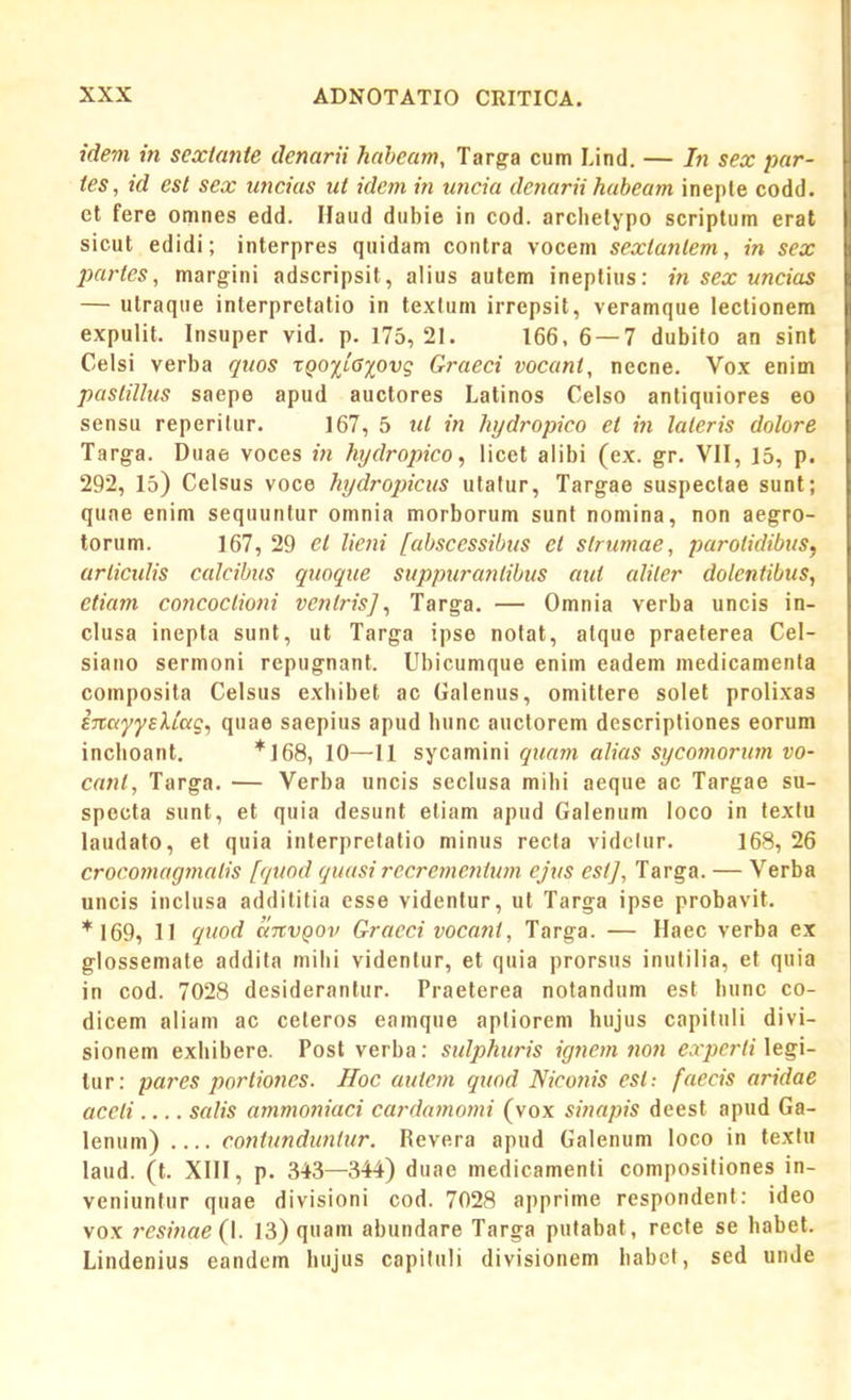 idem in sextante denarii habeam, Targa cum Lind. — In sex par- tes, id est sex uncias ut idem in uncia denarii habeam inepte codd. ct fere omnes edd. Haud dubie in cod. arclielypo scriptum erat sicut edidi; interpres quidam contra vocem sexlanlem, in sex partes, margini adscripsit, alius autem ineptins: in sex uncias — utraque interpretatio in textum irrepsit, veramque lectionem expulit. Insuper vid. p. 175, 21. 166, 6 — 7 dubifo an sint Celsi verba qttos rpojjiffpvg Graeci vocant, necne. Vox enim paslillus saepe apud auctores Latinos Celso antiquiores eo sensu reperitur. 167, 5 ut in hydropico et in laleris dolore Targa. Duae voces in hydropico, licet alibi (ex. gr. VII, 15, p. 292, 15) Celsus voce hydropicus utatur, Targae suspectae sunt; qune enim sequunlur omnia morborum sunt nomina, non aegro- torum. 167, 29 et lieni [abscessibus et slrumae, parolidibus^ arliculis calcibus quoque suppurantibus atii alilcr dolentibus, etiam concoctioni venlrisj, Targa. — Omnia verba uncis in- clusa inepta sunt, ut Targa ipse nolat, atque praeterea Cel- siano sermoni repugnant. Ubicumque enim eadem medicamenta composita Celsus exhibet ac Galenus, omittere solet prolixas iTtayysXLCtg, quae saepius apud bunc auctorem descripliones eorum inchoant. *]68, 10—11 sycamini quam alias sycomorum vo- cant, Targa. — Verba uncis seclusa mibi aeque ac Targae su- specta sunt, et quia desunt etiam apud Galenum loco in texlu laudato, et quia interpretatio minus recta vidclur. 168, 26 crocomagmalis [quod guasi recremejitum ejus esi], Targa. — Verba uncis inclusa addititia csse videntur, ut Targa ipse probavit. *I69, 11 quod anvQOv Graeci vocant, Targa. — Haec verba ex glossemate addita mihi videntur, et quia prorsus inulilia, et quia in cod. 7028 desiderantur. Praeterea notandum est bunc co- dicem aliani ac ceteros eamque aptiorem hujus capituli divi- sionem exhibere. Posl verba: sulphuris ignem no7i experti\eg\- lur: pares portiones. ffoc aulem quod Niconis est: [aecis aridae accti.... salis ammoniaci cardamomi (vox sinapis deest apud Ga- lenum) .... contunduntur. Revera apud Galenum loco in lextn laud. (l. XIII, p. 343—344) duae medicamenli compositiones in- veniunfur quae divisioni cod. 7028 apprime respondenl: ideo vox resinae{\. 13) quam abundare Targa pufabat, recfe se babel. Lindenius eandem bujus capituli divisionem babct, sed unde