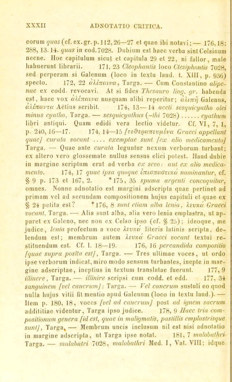 corum quas (cf. ex. gr. p. ] 12,26—27 et quae ibi nolavi; — 176,18; 288, 13.14. quas in cod.7028. Dubiiim esl baec verba sinlCelsir.um necne. Hoc capilulum sicuf et capitula 29 el 22, ni fallor, male babuerunt librarii. 171, 23 CleopliuJitis loco Clcsiphonlis 70-28, sed perperam si Galenum (loco in textu laud. t. XIII, p. 936J specto. 172, 22 orliTtaiva, Targa. — Cum Coiislanlino alipe- nae ex codd. revocavi. At si fides Thcsauro ling. (jr. babenda est, haec vox a.XL-naiva nusquam aiibi reperitur; alim] Galenus, alinavxa k<e.\A\\?, scribit. 174, 13—14 uccli sesquicyalho olei minus cyallio, Targa. — scsquicyaUius {-ilii 7028) cyalhum libri anliqui. Quam edidi vera lectio videlur. Cf. VI, 7, 1, p. 240, 16—17. 174, 14—15 /'r£'9-£()Of7r£D,u£Vo; Graeci appellanl guaej ciirata vocant exenqMe siint fcx alio medicamcnto] Targa. — Quae ante ciu-ata leguntur nexum verborum turbanl; ex altero vero glossemate nullus sensus elici potest. Haud dubie in margine scriptum erat ad verba ex scvo: aut ex alio medica- menlo. 174, 17 quac ipsa quoque im,ana6Ti'Aa nominatilur, cf. §9 p. 173 et 167, 2. *175, 35 spuma argefid coricoqttiiur, omnes. Nonne adnolalio est margini adscripta quae pertinet ad prininm vel ad secundam composilionem Iiujus capituli et quae ex § 24 pelita est? *176, 8 sunl etiam alba lenia, levKa Graeci vocant, Targa. — Aiia sunt alba, alia vero lenia eniplaslra, ut ap- paret ex Galeno, nec non ex Celso ipso (cf. § 2o) ; ideoque, me judicc, /('«m profectum a voce Xsvza lileris lalinis scripta, de- lendum esf; membrum aufem levKa Gracci vocant textui re- slituendum est. Cf. I. 18—19. 176, 16 ijei-candida cojnpositio [quae supra posila esfj, Targa. — Tres ullimae voces, ut ordo ipseverborum indicat, miro modo sensuin turbanfes, inepte in mar- gine adscriptae, ineptius in texfum translatae fuerunt. 177,9 illincre, Targa. — illijiire scripsi cum codd. et edd. 177. 34 sanguinem fvel cancrumj: Targa. — Vel cancrum susfuli eo quod nuUa bujus vitii fit mentio apud Galenum (loco in fexfu laud.). — Itein p. 180, 18, vocos fvel ad cajtcrumj post ad igncjJi sacruin additiliae videntur, Targa ipso judice. 178, 9 Haec iria cojn- positiojium genera fid esl, rpaic in jnaligjnalis, pastillis cjnplastrisque suntj, Targa^— Membrum uncis inclusum nil est nisi adnofalio in margine adscripta, ut Targa ipse notat. 181, 7 JJialobathj-i Targa. — jJialabaijn 7028, mahibaihri Bled. I, Vat. VIII; idque