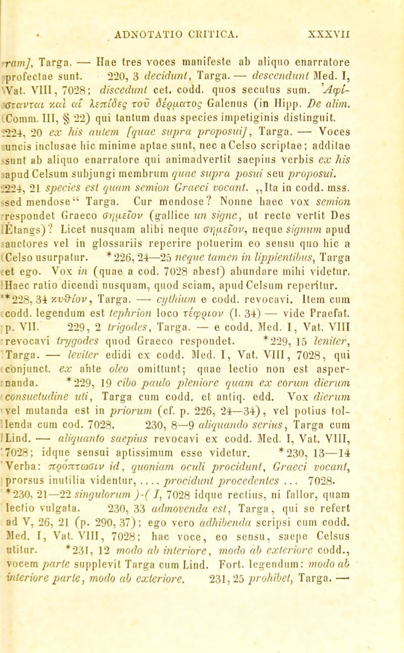 ■ramj, Targa. — Hae (res voces manifeste ab aliqiio enarratore profectae siint. 220, 3 deciduni, Targa. — descendiml Med. I, \Vat. VIII, 7028; discedunl cet. codd. qiios secutiis sum. ^Acpi- CGxavrcd r.cd cd ksTtlSsg tov 6iQj.icirog Galenus (in Hipp. De cdim. iComm. III, § 22) qui tantum duas species impetiginis disting-uit. •^^224, 20 ex his aulem fquae supra proposui], Targ-a. — Voces iuncis inclusae liic minime aptae sunt, nec aCelso scriptae; addilae vsunt ab aliquo enarratore qui animadvertit saepius verbis ex his .lapud Celsum subjungi membruni quae supra posiii seu proposui. 'l^i-i, 21 species est cptam semioii Gracci vocant. „Ita in codd. mss. ^sed mendose Targa. Cur mendose? Nonne baec vox semion ■respondet Graeco Gij^iSLOv (gallice tm signe, ut recte vertit Des lElangs) ? Licet nusquani alibi neque Gij^eiov, nec[ue sigtnnn apud jauctores vel in glossariis reperire potuerim eo sensu quo hic a (.Celso usurpalur. *226, 24—25 tieque iamen in lippieniibus, Targa ■;et ego. Vox in (quae a cod. 7028 abest) abundare mihi videtur. iHaec ratio dicendi nusquam, quod sciam, apudCelsum reperilur. '*2'23, M y-v^iov, Targa. —• cylhium e codd. revocavi. Itein cum icodd. legendum est tephrion loco xicpQtov (1. 34) — vide Praefat. p. VII. 229, 2 irigodes, Targa. — e codd. Med. I, Vat. VIII ■revocavi tnjgodes quod Graeco respondet. *229, 15 leniler, 'Targa. — leviter edidi ex codd. Med. I, Vat. VIII, 7028, qiii conjunct. ex ahte oleo omittunt; quae lectio non est asper- rnanda. *229, 19 cibo paulo pleniore ([uam ex eorum dierum i.consuetudine uti, Targa cuin codd. et antiq. edd. Vox dierum 'vel mutanda est in priorimi (cf. p. 226, 24—34), vel polius tol- '. lenda cum cod. 7028. 230, 8—9 aliqucmdo serius, Targa cum 1 Lind. — aliqucmto saepius revocavi ex codd. Med. I, Vat. VIII, '7028; idque sensui aptissimum esse videtur. * 230, 13—14 Verba: TtQOTtxo^tcSLV id, quoniam ocidi procichmt, Graeci voccmt, ; prorsus inutilia videntur, procidu?it jjrocedentes ... 7028. *2.30, 1\—T1 sinrjidorum )-(I, 7028 idque reclius, ni fallor, qiiam lecfio vulgata. 230, 33 admovenda est, Targa, qui se refcrt ad V, 26, 21 (p. 290, .37); ego vero adhibenda scripsi cum codd. Med. I, Vat. VIII, 7028; hac voce, eo sensu, saepe Cclsus ntitur. *23I, 12 modo cdj interiore, modo ab exleriore codd., vocem parle supplevit Targa cum Lind. Fort. lcgendiim: tnodo ab inleriore parte, modo ah exleriore. 231,25 prohibel, Targa. —