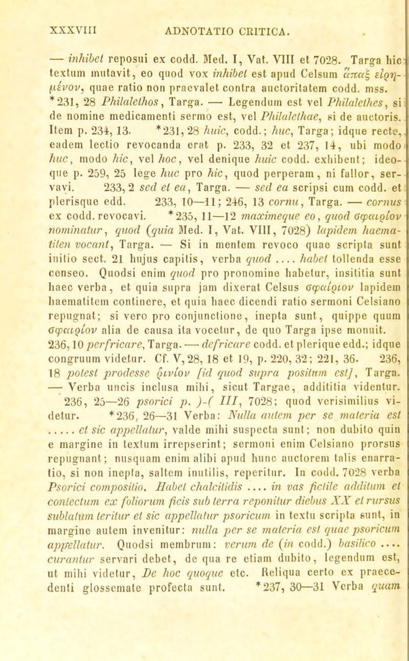 — inhibet reposui ex codd. Jled. I, Vat. VIII et 7028. Targa hic texliim inulavit, eo quod vox inhibel est apud Celsum aita'^ sIqti- (.livov, quae ratio non praevalet contra auclorilatem codd. mss. *231, 28 Philalelhoa, Targ^a. — Legendum cst vel Philalclhes, si de nomine medicamenti sermo est, vel Philalethae, si de auctoris. Item p. 234, 13. *231,28 hidc, codd.; huc, Targa; idque recto, eadem lectio revocanda erat p. 233, 32 et 237, 14, ubi modo huc, niodo hic, vel hoc, vel denique huic codd. cxliibent; ideo- que p. 259, 25 lege htic pro hic, quod perperam, ni fallor, ser- vayi. 233,2 sed et ea, Targa. — sed ea scripsi cum codd. et plerisque edd. 233, 10—11; 246, 13 coimu, Targa. — cornus ex codd. revocavi. *235, 11—12 maximcque eo, quod ffcpaiQLOv jwminatur, quod (quia Med. I, Vat. VIII, 7028) lapidem haema- tilen vocant, Targa. — Si in mentem revoco quae scripfa sunt initio seot. 21 hujus capilis, verba quod habct tollenda esse censeo. Quodsi enim quod pro pronomine habelur, insililia sunt haec verba, et quia supra jani dixerat Celsus GopuiQLOv lapidem haematitem continere, et quia haec dicendi ratio sermoni Celsiano repug-nat; si vero pro conjunctione, inepta sunt, quippe quum GqjaiQLOv alia de causa ita vocelur, de quo Targa ipse monuit. 236,10 perfricare, Targa. — defricare codd. et plerique edd.; idque congruum videtur. Cf. V,28, 18 et 19, p. 220, 32; 221, 36. 236, 18 2^olest prodesse qivlov fid qieod supra positum eslf, Targ-a. — Verba uncis inclusa mihi, sicut Targae, addititia videntur. 236, 25—26 psorici p. )-( III, 7028; quod verisimilius vi- detur. *236; 26—31 Verba: Nidla autcm per se materia esl et sic appcllatur, valde niihi suspecta sunt; non dubito quin e margine in texlum irrepserint; sermoni enim Celsiano prorsus repugnant; nusquam enim alibi apud hunc auclorem talis enarra- tio, si non inepla, saltem inutilis, reperilur. In codd. 7028 verba Psorici composilio. liahet chalcilidis — in vas fictile additum et C07itectum ex foliorum ficis sub terra reponitur diebus XX et rursus sublatum teritur et sic appcUalur psoricum in textu scripta sunt, in margine autem invenitur: nidla pcr se materia cst quac psoricum apptllatur. Quodsi membrum: verum de (in codd.) basilico — curaniur servari debet, de qua re etiam dubito, legendum est, ut mihi videtur, Pe hoc quoque etc. Reliqua cerlo ex praece- denti glosscmate profecta sunt. *237, 30—31 Vcrba quam,