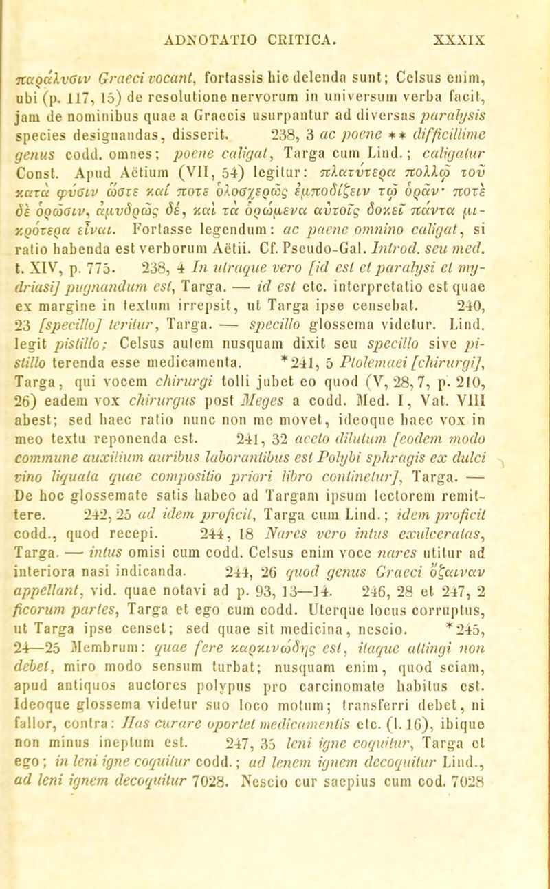 nciQaXvGLv Gracci vocant, forfassis hic delenda sunl; Celsiis enim, ubi (p. 117, 15) de resolutiono nervorum in universum verba facit, jam de nominibus quae a Graecis usurpantur ad diversas paralysis species designandas, disserit. 238, 3 ac poene +* difficillimc genus codd. omnes; pocne caligal, Targa cum Lind.; caligaiur Const. Apud Aetium (VII, 54) legitur: nXaxvxEqa noXla zov xavu (pvGiv a0TS y.aC nore oXoG'isQcSg iiinoSL^ELV xw OQav nore 6s OQaaiv^ aj.ivdQ6jc; ds, Kal ta dQcc)(iEva avxoLg 8o%el navxa {.u- y.QOXEQa elvaL. Forlasse legendum: ac j)acne onmino caligat, si ratio habenda esl verborum Aetii. Cf. Pseudo-Gal. Inlrod. seu med. t. XIV, p. 775, 238, 4 In nlraqiie vero [id esl et iniralysi cl my- driasi] pugnandum cst, Targa. — id est elc. interprelatio estquae ex margine in fextum irrepsLt, ut Targa ipse censebat. 240, 23 [specillo] icritur, Targa. — specillo glossema videtur. Lind. legit ijistilio; Celsus autem nusquam dixit seu specillo sive pi- stillo ferenda esse medicamenta. *241, 5 PtoJemaei[chirtirgi], Targa, qui vocem chirurgi tolli jubet eo quod (V, 28,7, p. 210, 26) eadem vox chirurgus post Meges a codd. Med. I, Vat. VIII abesf; sed haec ratio nunc non me movet, ideoque haec vox in meo textu reponenda est. 241, 32 acelo dilulum [codem modo commune auxilium auribus laborantibus est Polybi sphragis ex didci virio liquata quae compositio prio?'i Ubro coittinelur], Targa. — De hoc giossemate satis habeo ad Targam ipsum lccforem remit- tere. 242,25 ad idem proficil, Targa cum Lind.; idem proficil codd., quod recepi. 244, 18 Nares vero intus exidceratas, Targa. — intus omisi cum codd. Celsus enim voce ?iares utifur ad interiora nasi indicanda. 244, 26 quod gc?ms Graeci otaLvav appellant, vid. quae nofavi ad p. 93, 13—14. 246, 28 et 247, 2 ficorum partes, Targa et ego cum codd. Uferque locus corrupfus, ut Targa ipse censet; sed quae sitmedicina, nescio. *245, 24—25 Jlembrum: quae fere KaQZLVcodrjg cst, itaque attingi no?i debel, miro modo sensum furbaf; nusquam enim, quod sciam, apud antiquos auctores polypus pro carcinomate habitus csf. Ideoque glossema videtur suo loco motum; transferri debet, ni fallor, confra: Ilas curarc oportet medica?ncntis etc. (I.IG), ibique non minus ineptum cst. 247, 35 lc?ii ignc coquilur, Targa cl ego; in leni ig?ie coquitur codd.; ad lcnem ignem decoqtntur Lind., ad leni ignem decoquitur 7028. Nescio cur saepius cum cod. 7028