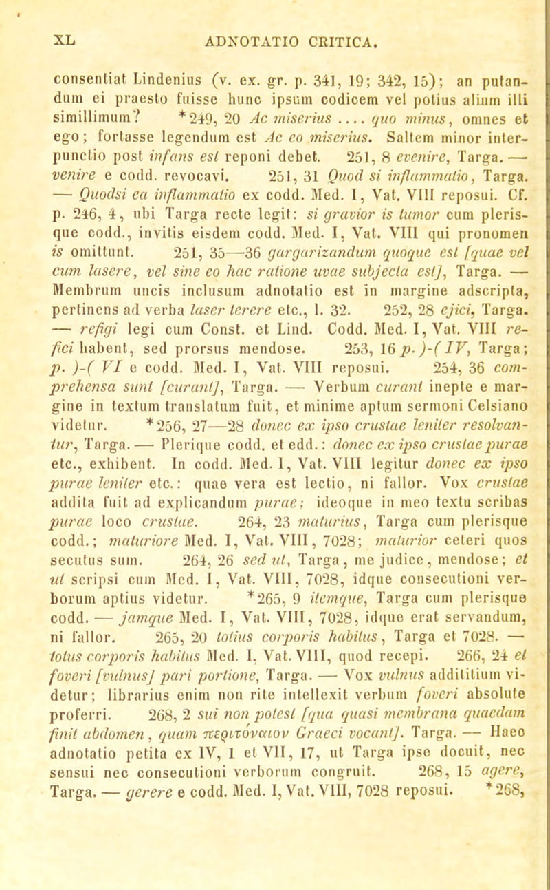 consentiat Lindenius (v. ex. gr. p. 341, 19; 342, 15); an pufan- dum ei praesto fuisse hunc ipsuin codicem vel polius alLum illi simillimum? *249, 20 Ac miscrius quo nwitis, omnes et ego; fortasse legendum est Ac eo miserius. Sallem minor inter- punclio post infans esl reponi debel. 251, 8 evetiire, Targa.— venire e codd. revocavi. 251, 31 Quod si ififlammulio, Targa. — Quodsi ea inflammalio ex codd. Med. I, Vat. VIII reposui. Cf. p. 246, 4, ubi Targa recte legit: si gravior is lumor cum pleris- que codd., invitis eisdeni codd. Med. I, Vat. VIII qui pronomen is omittunt. 251, 35—36 gargarizandtcm quoque esl fquae vel cum lasere, vel sine eo hac ratione iivae suhjecla eslj, Targa. — Menibrum uncis inclusum adnotatio est in margine adscripta, pertinens ad verba laser lerere elc, I. 32. 252, 28 ejici, Targa. — refigi legi cum Const. et Lind. Codd. Med. I, Vat. VIII re- /^cHiabent, sed prorsus mendose. 253, \& p-)-(IV, Targa; p. )-( VI e codd. Med. I, Vat. VIII reposui. 254, 36 com- prehensa sunt fcuranfj, Targa. — Verbum curant ineple e mar- gine in textum translatum fuit, et minime aptum sermoni Celsiano videtur. *256, 27—28 donec ex ipso crustae lctiiler resolvan- iur, Targa. — Plerique codd. et edd.: donec ex ipso crustae jntrae etc, exhibent. In codd. Med. 1, Vat. VIII legilur dotiec ex ipso purae leniler elc.: quae vera est leclio, ni failor. Vox crustae addila fuit ad explicandum purac; ideoque in meo textu scribas purae loco crtislae. 264, 23 tnaturius, Targa cum plerisque codd.; tnaturiore Med. I, Vat. VIII, 7028; tnalurior ceteri quos secutus sum. 264, 26 sedul, Targa, me judice, mendose; et ut scripsi cum Med. I, Vat. VIII, 7028, idque consecutioni ver- borum aptius videtur. *265, 9 itcmque, Targa cum plerisque codd. — jamque Med. I, Vat. VIII, 7028, idque erat servandum, ni fallor. 265, 20 tolius cotporis habilus, Targa et 7028. — totus corporis hahitus Med. I, Vat. VIII, quod recepi. 266, 24 el foveri [vidnusj pari portione, Targa. — Vox vulnus addititium vi- detur; librarius enim non rite intellexit verbum foveri absolute proferri. 268, 2 sui noti potcst fqua quasi mcmbrana quaedam finit abdomen, quam nEQirovaLov Graeci vocanlj. Targa. — Haeo adnotatio petita ex IV, I el VII, 17, ut Targa ipse docuit, nec sensui nec consecutioni verborum congruit. 268, 15 agcre, Targa. — gerere e codd. Med. I, Vat. VIII, 7028 reposui. *268,