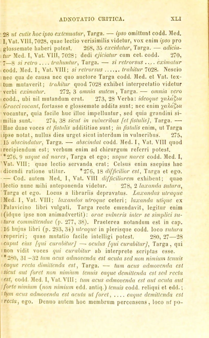 ■ 28 til culis hocipso exienualin\ Targa. — ipso omittunt codd. Med. I,Vat. VIII, 70-28, quae lectio verisimilis videliir, vox enim ipso pro glosseraale haberi potest. 268, 35 excidahir, Targa. — adiciti- ,tur Med. I, Vat. VIII, 7028; dedi ejiciaiur ciim cet. codd. 270, • 7—8 si relro .... Irahuniur, Targa. — si rclrorsus .... eximaiur • codd. Med. I, Vat. VIH; si relrorsus irahilur 7028. Nescit» : nec qiia de causa nec quo auctore Targa codd. Med. et Vat. tex- tum mutaverit; Irahilur quod 7028 exhibet interpretatio videtur verbi eximalur. 272, 3 omnia auiem, Targa. — omnia vero I codd., ubi nil nuitandum erat. 273, 28 Verba: ideoque iciXut,ia ■ Graecivocanl, fortasse e glossemate addita sunt; nec enim j;(vAaft« vocantur, quia faciie huc illuc impeliuntur, sed quia grandini si- imilia sunt. 274, 38 siciii in vulneribus [ei fisiulis], Targa. — IHae duae voces el fistulis addilitiae sunt; in fislulis enim, ut Targa lipse notat, nullus dies urget sicut interdum in vulneribus. 275, 15 abscindalur, Targa. — absciiidal codd. Med. I, Vat. VIII quod irecipiendum est; verbum enim ad chirurgum referri potest. '*276, 9 usque ad nares, Targa et ego; usque ?iares codd. Med. I, 'Vat. VIII; quae lectio servanda erat; Celsus enini saepius hac dicendi ratione utitur. *276, 18 difficiUor esl, Targa et ego. Cod. autem Med. I, Vat. VIII dlfficiliorem exhibent; quae llectio nunc mihi anteponenda videtur. 278, 2 laxanda sutura, Targa et ego. Locus a librariis depravatus. Laxandas ulraque !Med. I, Vat. VIII; laxandos idroque ceteri; Jaxanda utique ex IPalavicino libri vulgati, Targa recte emendavit, legitur enim l(idque ipse non animadvertit): orae vulneris inler se simplici sii- itura committendae (p. 277, 38). Praeterea notandum est in cap. ;16 hujus libri (p. 293,34) uiraque in plerisque codd. loco sutura ireperiri; quae mutatio facile intelligi potesf. 280, 27—28 ■ cupui eius fqui curabitur] —. oculus fqui curabitur], Targa , qui inon vidit voces qui curabitur ab interprete scriptas esse. '*280, 31 -32 lum acus admovenda esl acuta sed non nimium ienuis ■eaque recia dimittenda est, Targa. — iu7n acus admovenda est sicut aut forct non nimium tenids eaque demittenda est sed recia • est, codd. Med. I, Vat. VIII; tum acus admoveiida est aut acuta aut forte nimium (non nimium edd. anliq.) tetiuis codd. reliqui et edd.; ■ ium acus admovenda est acuta ut fnrct, eaque demillcnda est 'recla, ego. Denuo autem hoc membrum percensens, loco ut po-