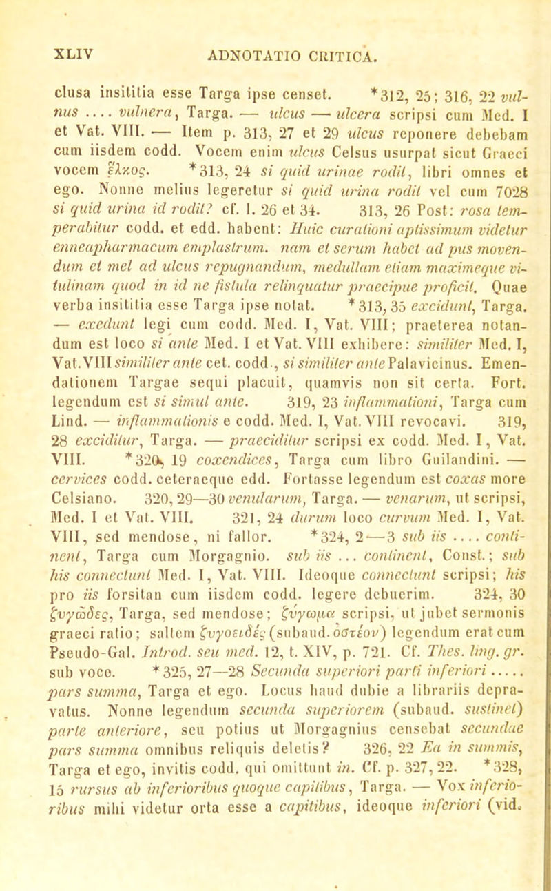 clusa insililia esse Targa ipse censet. *312, 25; 316, 22 vul- tius vulnera, Targa. — ulcus — tilccra scripsi cum Med. I et Vat. VIII. — Item p. 313, 27 et 29 ulcus reponere debebam cum iisdem codd. Vocem enim ulcus Celsus usurpat sicut Graeci vocem elxog. * 313, 24 si quid urinae rodil, libri omnes et ego. Nonne melius legerctur si quid urina rodil vel cum 7028 si quid urina id rodil? cf. 1. 26 et 34. 313, 26 Post; rosa lem- perabiiur codd. et edd. habent: Huic curalioni apdssimwn vidctur enneajyharmacum empkislrum. nam ei scrwn habci ad pus moven- dum ei mel ad ulcus repugiumdurn, medullam cliam maximeque vi- tulinam quod in id ne fislula relinquatur praecipue proficil. Quae verba insililia esse Targa ipse notat. *313, 35 excidunt, Targa. — exedunt legi cum codd. Med. I, Vat. VIII; praeterea notan- dum est loco si ante Med. I et Vat. VIII exhibere: similitcr Med. I, Yai.NWlsimilileranie cet. codd., sisimililcr anlc?s^ii\ic\mis. Emen- dationem Targae sequi placuit, quamvis non sit certa. Fort. legendum est si simtd anle. 319, 23 infiammationi, Targa cum Lind. — infiammalio7iis e codd. Med. I, Vat. VIII revocavi. 319, 28 excidilur, Targa. — praecidilur scripsi ex codd. Med. I, Vat. VIII. *320i, 19 coxendiccs, Targa cum libro Guilandini. — cervices codd. ceteraequo edd. Fortasse legendum cst coxas more Celsiano. 320, 29—30 vcnularum, Targa. — vcnarum, ut scripsi, Med. I et Vat. VIII. 321, 24 durum loco curvum Med. I, Vat. VIII, sed mendose , ni fallor. *324, 2-—3 sub iis C07ili- 7ient, Targa cum Morgagnio. suh iis ... C07ilincnt, Const.; sub his C07tneclunt 3Ied. I, Vat. VIII. Ideoque co/incclunt scripsi; his pro iis forsitan cum iisdcm codd. legere debucrim. 324, 30 ^vyadsg, Targa, sed mendose; ^vycoi.ic. scripsi, ut jubet sermonis graeci ralio; saltem ^vyosidig (subaud. oariov^ legendum erat cum Pseudo-Gal. Litrod. seu med. 12, t. XIV, p. 721. Cf. Thes. ling. gr. sub voce. *325, 27—28 Sccunda supci^iori parfi inferiori jjurs swnma, Targa et ego. Locus haud dubie a librariis depra- vatus. Nonne legendum secunda superiorem (subaud. sustinet) parle anleriore, sen potius ut Morgagnius censcbat sccundae pa7-s su7n77ia omnibus reliquis delelis? 326, 22 Ea in summis, Targa et ego, invilis codd. qui omiltunt in. Cf. p. 327,22. *328, 15 rursus ab infcrioribus quoquc capilibus, Targa. — Yox infC7'io- ribus mihi videtur orta essc a capitibus, ideoque inferiori (vid.