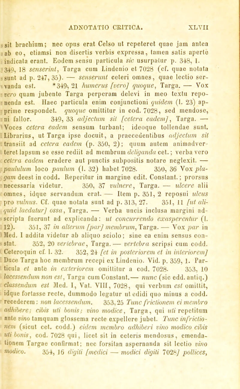 5sil bracliium; nec opus erat Celso ut rcpeterel quae jam antea jab eo, eliamsi non diserlis verbis expressa, tamen salis aperle indicata erant. Eodem sensu parlicula sic usurpalur p. 348, 1. 18 senserint, Targa cum Lindenio et 7028 (cf. quae nolata >sunt ad p. 2i7, 35). — senserunt ceteri omnes, quae lectio ser- ^vanda est. * 349, 21 humcrus [vero] qiioqite, Targa.— Vox vero quam jubente Targa perperam delevi in meo texlu repo- rnenda est. Ilaec particula enim conjunctioni quidem (I. 23) ap- ■ prime respondet. quoque omittilur in cod. 7028, sed mendose, ni fallor. 349, 33 adjeclum sil [celcra eadem], Targa. — ^Voces cetera eadem sensum turbant; ideoquo tollendae sunt. ILibrarius, ut Targa ipse docuit, a praecedentibus adjectum sil ■ transiit ad cetera eadem (p. 350, 2); quum aulem animadver- i teret lapsum se esse rediit ad membrum dcliganda cet.; verba vero cetsra eadem eradere aut puncfis subposilis notare neglexit. — paululum loco paulum (I. 32) habet 7028. 350, 36 Vox jjla- gam deest in codd. Reperitur in margine edit. Conslant.; prorsus necessaria videlur. 350, 37 vuhiere, Targa. — idcere alii omnes, idque servandum erat.— Item p. 351, 2 reposui tdcus pro vidnus. Cf. quae notala sunt ad p. 313, 27. 351, 11 [ut ali- quid laedatur] ossa, Targa. — Verba uncis inclusa margini ad- •scripla fuerunt ad explicanda: ut concurrendo exasperenlur {\. : 12). 351, 37 in allerum [par] membrum, Targa. — Vox par iii 'Med. I addila videlur ab aliquo sciolo; sine ea enim sensus con- ~ stat. 352, 20 verlebrae, Targa.— vertebra scripsi cum codd. Ceteroquin cf. I. 32. 352, 24 [ct in postcriorem el in inleriorem] ' Duce Targa hoc membrum recepi ex Lindenio. Vid. p. 359, 1. Par- ticula el ante in exteriorem omitlilur a cod. 7028- 353, 10 lacessendum non esl, Targa cumConstant.— ntmc (sic edd. anliq.) classendum esl 31ed. I, Vat. VIII, 7028, qui verbum est omittit, idque fortasse recte, dummodo legalur ul edidi quo minus a codd. recederem; non lacessendum. 353,25 Tiinc friclionem eimembro adhibere; cihis lUi bonis; vino modice, Targa, qui repetitum ' ante vino tamquam glossema recte expellcre jubet. Tunc infriciio- nem (sicut cef. codd.) eidcm membro adhibcri vino modico cibis ulibonis, cod. 7028 qui, licet sit in ceteris mendosus, emenda- tionem Targae confirmat; nec forsitan aspernanda sit lectio vino modico. 354, 16 dirjiti [mcdici — tnodici difjili 102H] jmllices,