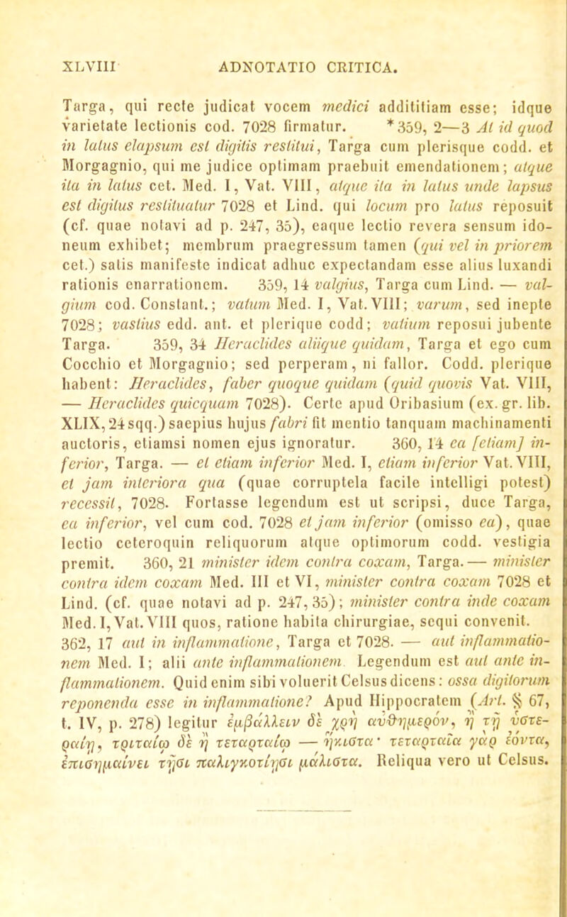 Targa, qui recfe judicat vocem medici addititiam esse; idque varietate lectionis cod. 7028 firmatiir. *359, 2—3 Al id quod in laliis elapsum csl digiiis reslitui, Targa cum pierisque codd. et Morgagnio, qui me judice oplimam praebuit emendationem; alque ila in laius cet. Med. 1, Vat. VIII, atquc ila in lalus unde lapsus est digiius resiiiuaiur 7028 et Lind. qui locum pro laius reposuit (cf. quae notavi ad p. 247, 35), eaque lectio revera sensum ido- neum exhii)et; membrum praegressum tanien {qui vel in priorem cet.) salis manifeste indicat adhuc expectandam esse alius luxandi rationis enarrationem. 359, 14 valgius, Targa cum Lind. — val- gium cod. Constanl.; vafum Med. I, Vat. VIII; varum, sed inepte 7028; vaslius edd. ant. et pieriqiie codd; vaiium reposui jubente Targa. 359, 34 Ilcraclidcs aliiquc quidam, Targa et ego cum Cocchio et Morgagnio; sed perperam, ni fallor. Codd. pierique habent: Heraclides, faher quoque quidam (quid quovis Vat. VIII, — Hcraclidcs quicquam 7028). Certe apud Oribasium (ex. gr. lib. XLIX, 24sqq.) saepius hujus/«tn fit mentio tanquam machinamenti auctoris, etiamsi nomen ejus ignoralur. 360,14 ea [etiam] in- foior, Targa. — ei eiiam infcrior Med. I, ciiam infcrior Vat. VIII, ei jam inicriora qua (quao corruptela facile intelligi potest) recessit, 7028. Fortasse legcndum est ut scripsi, duce Targa, ca infcrior, vel cum cod. 7028 ei Jam inferior (omisso ea'), quae lectio ceteroquin reliquorum atque optimorum codd. vestigia premit. 360, 21 ministcr idcm contra coxam, Targa.— minisier conira idem coxam Med. III et VI, minisler conira coxam 7028 et Lind. (cf. quae notavi ad p. 247,35); jninisier co7itra inde coxa?n Med. I, Vat. VIII quos, ratione habila chirurgiae, scqui convenit. 362, 17 aiit in inflammaiione, Targa et 7028. — aut inflammatio- nem Med. 1; alii ante inflammaiionem Legendum est aiU antc iji- flammaiionem. Quid enim sibi voluerit Celsus dicens: ossa digitorum reponenda esse in it^flammatione? Apud Hippocratem (Art. ^ 67, t. IV, p. 278) legitur s^^dXketv 81 XQV civ&i^f.iSQOV, ^ Trj vGte- qciiri, rQixaCa) Sl xtxdQxcdu) — ^]kl6xc( • xEvc/QTCcta ycxQ iovxa, i7iL6i]{iciivEL xi]Gl naXLyKoriyGi naXiexa. Reliqua vero ul Celsus.