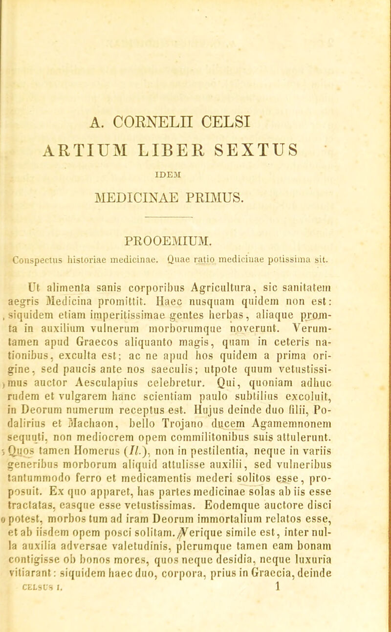 A. CORNELH CELSI ARTIUM LIBER SEXTUS IDEM MEDICINAE PRIMUS. PROOEMIUM. Conspectus historiae medicinae. Quae ratio mediciuae potissima sit. Ut alimenta sanis corporibus Agricultura, sic sanitatein aegris Medicina promittit. Haec nusqiiam quidem non est: , siquidem etiam imperitissimae gentes iierbas, aliaque projn- ta in auxilium vuinerum morborumque noverunt. Veruni- tamen apud Graecos aliquanto magis, quam in ceteris na- tionibus, e.xculta est; ac ne apud hos quidem a prima ori- gine, sed paucis ante nos saeculis; utpote quum vetustissi- )mus auctor Aesculapius celebretur. Qui, quoniam adhuc rudem et vulgarem hanc scientiam paulo sublilius excoluit, in Deorum numerum receptus est. Hujus deinde duo filii, Po- dalirius et Machaon, bello Trojano ducem Agamemnonem sequuti. non mediocrem opem commilitonibus suis attulerunt. Q.U0S tamen Homerus (//.), non in pestilentia, neque in variis generibus morborum aliquid attulisse auxilii, sed vulneribus tantummodo ferro et medicamentis mederi solitos esse, pro- posuit. Ex quo apparet, has partes medicinae solas ab iis esse tractatas, easque esse vetustissimas. Eodemque auctore disci 0 potest, morbos tum ad iram Deorum immortalium relatos esse, etab iisdem opem posci solitam./^erique simile est, inter nul- la auxilia adversae valetudinis, plerumque tamen eam bonam contigisse ob bonos mores, quos neque desidia, neque luxuria vitiarant: siquidem haec duo, corpora, prius in Graecia, deinde