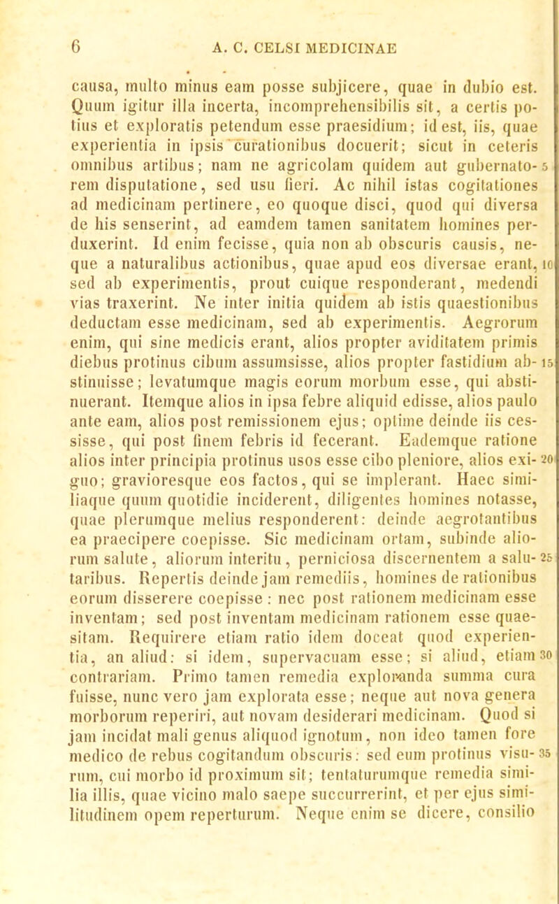 caiisa, miilto miiius eam posse subjicere, quae in dubio est. Quum igitur illa incerta, iiicomprehensibilis sit, a certis po- tius et exploratis petendum esse praesidium; idest, iis, quae experientia in ipsis curationibus docuerit; sicut in ceteris omnibus artibus; nam ne agricolam quidem aut gubernato- 5 rem dispulatione, sed usu lieri. Ac niliil istas cogilaliones ad medicinam pertinere, eo quoque disci, quod qui diversa de his senserint, ad eamdem tamen sanitatem liomines per- duxerint. Id enim fecisse, quia non ab obscuris causis, ne- que a naturalibus actionibus, quae apud eos diversae erant, lo sed ab experimentis, prout cuique responderant, medendi vias traxerint. Ne inter initia quidem ab istis quaestionibus deductam esse medicinam, sed ab experimentis. Aegrorum enim, qui sine medicis erant, ah'os propter aviditatem primis diebus protinus cibum assumsisse, ah'os propter fastidium ab-15 stinuisse; levatumque magis eorum morbum esse, qui absti- nuerant. Itemque alios in ipsa febre aliquid edisse, ah'os paulo ante eam, ah'os post remissionem ejus; oplime deinde iis ces- sisse, qui post linem febris id fecerant. Eademque ratione alios inter principia protinus usos esse cibo pleniore, alios exi- 20 guo; gravioresque eos factos,qui se implerant. Haec simi- liaque quum qnotidie inciderent, diligentes homines notasse, quae plerumque melius responderent: deinde aegrotantibus ea praecipere coepisse. Sic medicinam ortam, subinde alio- rumsalute, alioruin interitu , perniciosa discernentem a salu-25 taribus. Repertis deinde jam remediis, homines de ralionibus eorum disserere coepisse : nec post rationem medicinam esse inventam; sed post inventam medicinam rationem esse quae- sitam. Requirere eliam ratio ideni doceat quod experien- tia, an aliud: si idem, supervacuam esse; si aliud, etiain 3o contrariam. Primo tamen remedia explor-anda summa cura fuisse, nunc vero jam explorata esse; neque aut nova genera morborum reperiri, aut novam desiderari medicinain. Quod si jam incidat mali genus aliquod ignotum, non idco tamen fore medico de rebus cogitanduin obsciiris; sed eum proliiiiis visu-35 rum, cui raorbo id proximum sit; tentaturumque rcinedia simi- h'a illis, quae vicino malo saepe succurrerint, et per ejns simi- h'tudinem opem reperturum. Neque enim se dicere, consilio