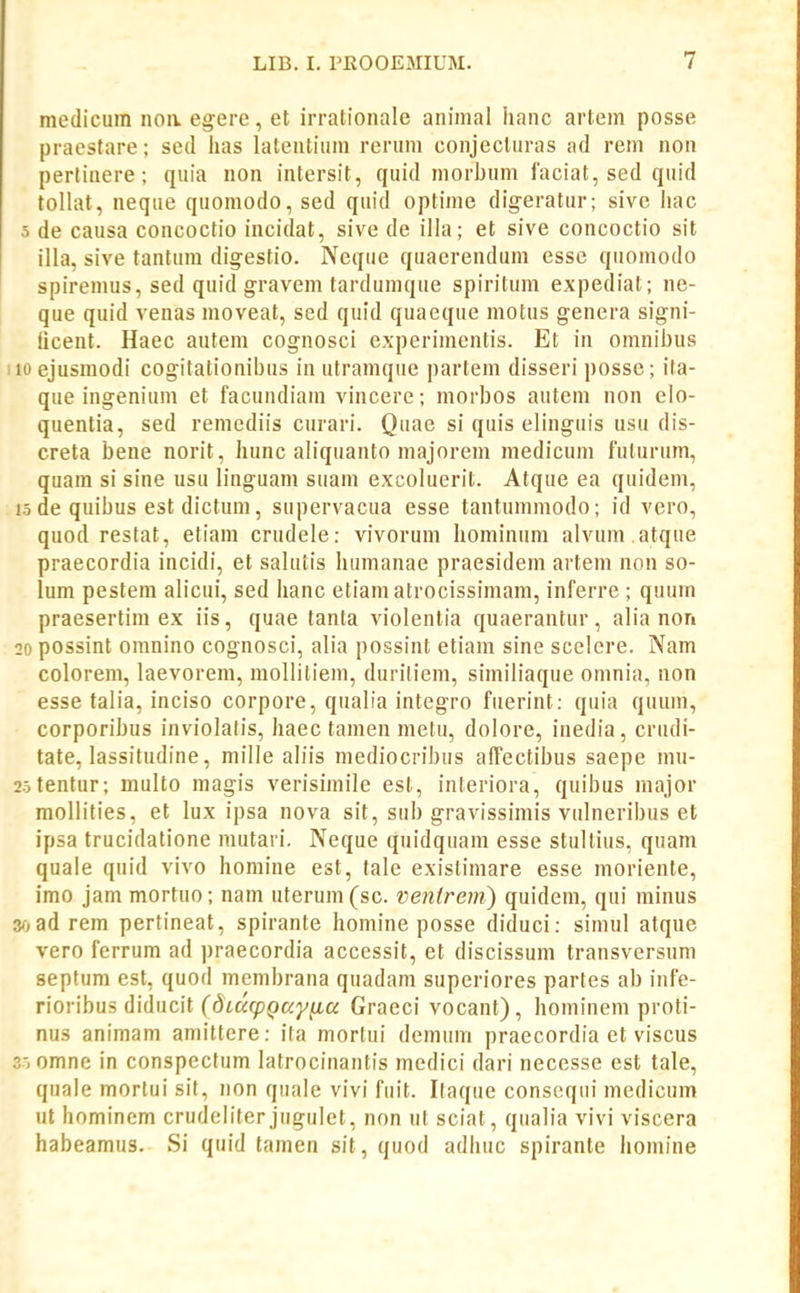 medicum iioa egere, et irrationale animal hanc artem posse praestare; scd has latentiiim rerum conjecturas ad rem non pertiaere; quia non intersit, quid morbum iaciat, sed quid toHat, neque quomodo, sed quid optime digeratur; sive liac 5 de causa concoctio incidat, sive de iHa; et sive concoctio sit illa, sive tantum dig-estio. Neque quaerendum esse quomodo spiremus, sed quid gravem tardumque spiritum expediat; ne- que quid venas moveat, sed quid quaeque motus genera signi- ticent. Haec autem cognosci experimentis. Et in omnibus i 10 ejusraodi cogitationibus in utramque partem disseri posse; ita- que ingenium et facundiam vincere; morbos autem non elo- quentia, sed remediis curari. Quae si quis elinguis usu dis- creta bene norit, hunc aliquanto majorem medicum fulurum, quam si sine usu linguam suam excoluerit. Atque ea quidem, 15 de quibus est dictum, supervacua esse tantummodo; id vero, quod restat, etiam crudele: vivorum hominum alvum .atque praecordia incidi, et salutis humanae praesidem artem non so- lum pestem alicui, sed hanc etiam atrocissimam, inferre ; quum praesertim ex iis, quae tanta violentia quaerantur, alia non 20 possint omnino cognosci, alia possint etiam sine scelere. Nam colorem, laevorem, mollitiem, duriliem, similiaque omnia, non esse talia, inciso corpore, qualia integro fuerint: quia quum, corporibus inviolalis, haec tamen metu, dolore, inedia, crudi- tate, lassitudine, mille aliis mediocribus affectibus saepe mu- 25tentur; multo magis verisimile est, interiora, quibus major mollities, et lux ipsa nova sit, sub gravissimis vulneribus et ipsa trucidatione mutari. Neque quidquara esse stultius, quam quale quid vivo homine est, tale existimare esse morienle, imo jam mortuo; nara uterum(sc. venlrem) quidem, qui minus s-^ad rera pertineat, spirante homine posse diduci: simul atque vero ferrum ad praecordia accessit, et discissum transversum septum est, quod mcmbrana quadam superiores partes ab infe- rioribus diducit C(3(«f/)po;;'^tta Graeci vocant), hominem proti- nus animam amittere: ita morlui demum praecordia et viscus 35 omne in conspectum latrocinantis medici dari necesse est tale, quale mortui sit, non quale vivi fuit. Itaque consequi medicum ut hominem crudeliter jugulet, non ut sciat, qualia vivi viscera habeamus. Si quid tamen sit, quod adhuc spirante homine