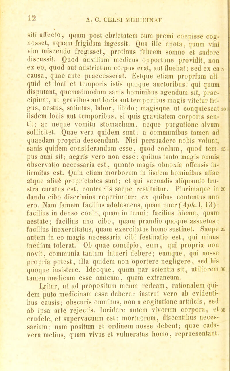 siti affecto, quiim post ebrictatem eum premi coepisse cog- nosset, aquam frigidam ingessit. Qua ille epota, quum vini vim miscendo fregisset, protinus febrem somno et sudore discussit. Quod auxilium medicus opportune providit, non ex eo, quod aut adstrictum corpus erat, aut fluebat; sed ex eas causa, quae ante praecesserat. Estque etiam proprium ali- quid et loci et temporis istis quoque aucloribus: qui quum disputant, quemadmodum sanis hominibus agendum sit, prae- cipiunt, ul gravibus aut locis aut temporibus niagis vitetur fri- gns, aestus, satietas, labor, libido; magisque ut conquiescat lo iisdem locis aut temporibus, si quis gravitatem corporis sen- tit; ac neque vomitu stomaclium, neqae purgatione alvum sollicitet. Quae vera quidem sunt; a communibus tamen ad quaedam propria descendunt. Nisi persuadere nobis volunt, sanis quidem considerandum esse, quod coeliim, quod tem-15 pus anni sit; aegris vero non esse: quibus tanto magis omnis observatio necessaria est, quanto niagis obnoxia olTensis in- firmitas est. Quin etiam morborum in iisdem hominibus aliae atque aliafe proprietates sunt; et qui secundis aliquando fru- stra curatns est, contrariis saepe restituitur. Plurimaque in20 dando cibo discrimina reperiuntur: ex quibus contentus uno ero. Nam famem facilius adolescens, quam ]nier(Aph.l, 13); facilius in denso coelo, quam in tenui; facilius hieme, quam aestate; facilius uno cibo, quam prandio qnoque assuetus; facilius inexercitatus, quam exercitatus homo sustinet. Saepe 25 autem in eo magis necessaria cibi festinatio est, qui minus inediam tolerat. Ob quae concipio, eum, qui propria non novit, communia tantum intueri debere; eumque, qui nosse propria potest, illa quidem non oportere negligere, sed his quoque insistere. Ideoque, quum par scientia sit, utiliorem 30 tamen medicum esse amicum, quam extraneum. Igitur, ut ad propositum meum redeani, rationalem qui- dem puto medicinam esse debere: instrui vero ab evidenti- bus causis; obscuris omnibus, non a cogitatione artificis, sed ab ipsa arte rejectis. Incidere autem vivorum corpora, etss crudele, et supervacuum est: mortuorum, discentibus neces- sarium; nam positum et ordinem nosse debent; quae cada- vera melius, quam vivus et vulneratus homo, repraesentant.