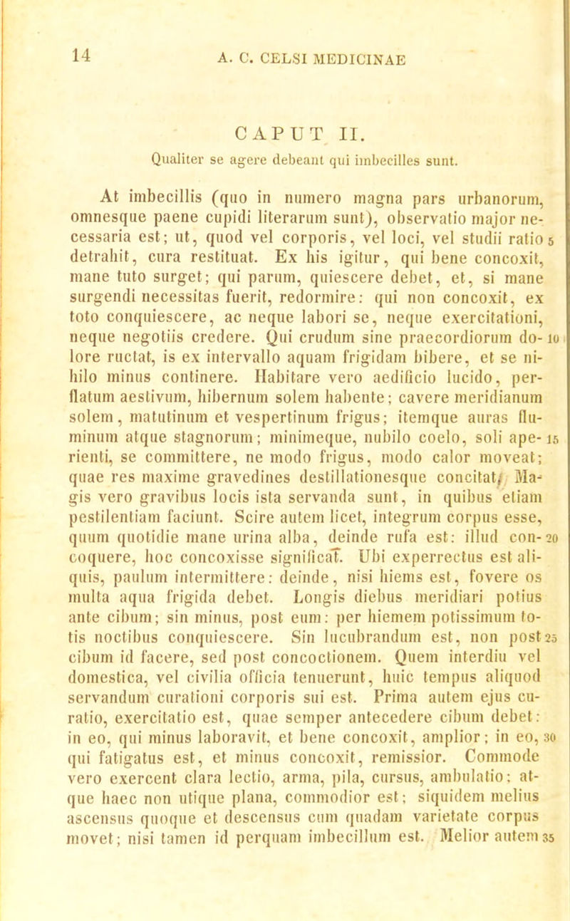 CAPUT II. Qualiter se agere debeant qui imbecilies sunt. At Inibecillis (quo in numero magna pars urhanorum, omnesque paene cupidi literarum sunt), oijservatio major ne- cessaria est; ut, quod vel corporis, vel loci, vel studii ratios detraliit, cura restituat. Ex his igitur, qui bene concoxit, mane tuto surget; qui parum, quiescere debet, et, si mane surgendi necessitas fuerit, redormire: qui non concoxit, ex toto conquiescere, ac neque labori se, neque exercitationi, neque negotiis credere. Qui crudum sine praecordiorum do- lo lore ructat, is ex intervallo aquam frigidam bibere, et se ni- hilo minus continere. Habitare vero aedificio lucido, per- flatum aeslivum, hibernum solem habente; cavere meridianum solem, matutinura et vespertinum frigus; itemque auras flu- minum atque stagnorum; minimeque, nubilo coelo, soli ape-15 rienti, se committere, ne modo frigus, modo calor moveat; quae res maxime gravedines destillationesque concitat/ Ma- gis vero gravibus locis ista servanda sunt, in quibus eliam pestilentiam faciunt. Scire autem bcet, integrum corpus esse, quum quotidie mane urina alba, deinde rufa est: ilhid con-20 coquere, hoc concoxisse signilicaT. Ubi experrectus est ali- quis, paulum intermittere: deinde, nisi hiems est, fovere os multa aqua frigida debet. Longis diebus meridiari potius ante cibum; sin minus, post eum: per hiemem potissimum fo- tis noctibus conquiescere. Sin lucubrandum est, non postas cibum id facere, sed post concoctionem. Quem interdiu vel domestica, vel civilia officia tenuerimt, huic tempus aliquod servandum curationi corporis sui est. Prima autem ejus cu- ratio, exercitatio est, quae scmper antecedere cibum debet: in eo, qui minus laboravit, et bene concoxit, amplior; in eo, :«> qui fatigatus est, et minus concoxit, remissior. Comraode vero exercent clara lectio, arma, pila, cursus, ambnlatio: at- que haec non utique plana, commodior est; siquidem melius ascensus quoque et descensus cum quadam variefate corpus movet; nisi tamen id perquam imbecillum est. Melior autera 35