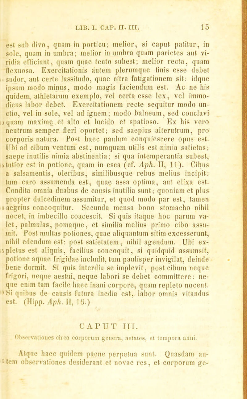 esl siib divo, qiiam in porticu; melior, si caput patitur, in sole, quam in umbra; melior in umbra quam parietes aut vi- ridia efliciunt, quam quae tecto subest; melior recta, quam tle.vuosa. Exercitalionis autem plerumque finis esse debet i.sudor, aut certe lassitudo, quae citra fatigationem sit: idque ipsum modo niinus, modo magis faciendum est. Ac ne his quidem, alliletarum exemplo, vel certa esse lex, vel immo- dicus labor debet. Exercitationem recte sequitur modo un- ctio, vel in sole, vel ad ignem; modo balneum, sed conclavi ) quam maxime et alto et lucido et spatioso. Ex his vero neutrum semper fieri oportet; sed saepius alterutrum, pro corporis natura. Post haec paulum conquiescere opus est. Ubi ad cibum ventum est, numquam utilis est nimia satietas; saepe inutilis nimia abstinentia; si qua iiitemperantia subest, jtutior est in potione, quam iu esca (cf. Aph. II, 11). Cibtis a salsamentis, oleribus, similibusque rebus melius incipit: tura caro assumenda est, quae assa optima, aut elixa est. Condita omnia duabus de causis inutilia sunt; quoniam et plus propter dulcedineni assumitur, et quod niodo par est, tamen 9 aegrius concoquitur. Secunda mensa bono stomacho nihil nocet, in imbecillo coacescit. Si quis itaque hoc parum va- let, palmulas, pomaque, et similia melius primo cibo assu- mit. Post multas potiones, quae aliquantum sitim excesserunt, nihil edendum est: post satietatem, nihil agendum. Ubi ex- jplefus est aliquis, facilius concoquit, si quidquid assumsit, potione aquae frigidae includit, tum paulisper invigilat, deinde bene dormit. Si quis interdiu se implevit, post cibum neque frigori, neque aestni, neque labori se debet committere: ne- que enim tam facile haec inani corpore, quani repleto nocent. ^Si qiiibus de causis futura inedia est, labor omnis vitandus est. rHipp. Aph. II, 1 G.) CAPUT III. Observaiioues ciica corporum gciiera, aetates, et tcmpora aniii. Alque haec quidem pacne perpetua siint. Qiiasdam au- ' tem observationes desiderant et novae rcs, et corporum ge-