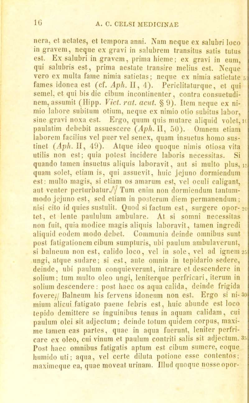 10 nera, et aetates, et tempora aniii. Nam neque ex salubri loco in gravem, neque ex gravi in salubrein transitus satis tutus est. Ex salubri in gravem, prinia hieme; ex gravi in eum, qui salubris est, prima aestate transire mehus est. Neque vero ex multa fame nimia satietas; neque ex nimia satietate 5 fames idonea est (cf. Aph. II, 4). Periclitaturque, et qui semel, et qui bis die cibum incontinenter, contra consuetudi- nem, assumit (Hipp. Vict. rat. aciit. § 9). Item neque ex ni- mio labore subitum otium, neque ex niniio otio subitus labor, sine gravi noxa est. Ergo, quum quis mutare aliquid volet, i( paulatim debebit assuescere {Aph. II, 50). Omnem etiam laborem facilius vel puer vel senex, quam insuetus homo sus- tinet {Aph. II, 49). Atque ideo quoque nimis otiosa vita utilis non est; quia potest incidere laboris necessitas. Si quando tamen insuetus aliquis laboravit, aut si multo phis, m quam solet, etiam is, qui assuevit, huic jejuno dormiendum est: nuilto magis, si etiam os amarum est, vel oculi caligant, aut venter perturbatur// Tum enim non dormiendum tantum- modo jejuno est, sed etiam in posterum diem permanendum; nisi cito id quies sustulit. Quod si factiim est, surgere opor-2c tet, et lente pauhilum ambulare. At si somni necessitas non fuit, quia modice magis aHquis laboravit, tamen ingredi aliquid eodem modo debet. Coinmunia deinde omnibus sunt post fatigationem cibum sumpturis, ubi paulum ambulaverunt, si bahieuin non est, caUdo loco, vel in sole, vel ad ignem^s ungi, atque sudare; si est, ante omnia in tepidario sedere, deinde, ubi pauhim conquieverunt, intrare et descendere in soHiim; tum inulto oleo ungi, leniterque perfricari, iteruin in soHum descendere: post haec os aqua calida, deinde frigida fovere// Balneum his fervens idoneum non est. Ergo si ni- 3o miuin ahcui fatigato paene febris est, huic abiinde est loco tepido demittere se inguinibiis tenus in aquam cah'dam, cui pauhim olei sit adjectuni; deinde totum quidem corpus, maxi- me tamen eas partes, quae in aqua fuerunt, leniter perfri- care ex oleo, cui vinum et pauhim contriti saHs sit adjectum. 35 Post haec omnibus fatigatis aptum est cibiim sumere, eoque humido uti; aqua, vel certe dihita potione esse contenfos; maxiineque ea, quae moveat urinam. Ilhid quoque nosseopor-