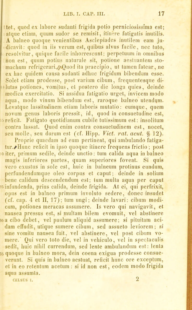 ilet , quod ex labore siulauti fiigida polio perniciosissima est; atque eliani, quum sudor se remisit, itin''re fatigatis inutilis. A balneo quoque venienlibus Asclepiades inutileni eani ju- dicavit: quod in iis veruni est, quibus alvus facile, nec tuto, resolvitur, quique faciie inliorrescunt; perpetuuni in oninibus non est, quuni potius naturale sit, potione aesluanteni slo- macliuin refrigerari.4r.Qu0d ita praecipio, ut tamen fatear, ne ex hac quidem causa sudanti adhuc frigidum bibendam esse. Solet etiani prodesse, post varium cibum, frequentesque di- ')iutas potiones, vomitus, et postero die longa quies, deinde modica exercilatio. Si assidua fatigatio urgel, invicem modo aqua, modo vinum bibendum est, raroque balneo utendi^m. Levatque lassitudinem etiam laboris mutatio: eumque, quem novum genus laboris pressit, id, quod in consuetudine est, jreficit. Fatigato quotidianum cubile tutissimura est: insolitum contra lassat. Quod enim contra consuetudinem est, nocet, seu molle, seu durum est (cf. Hipp. Vict. rat. acnt. § J2). Proprie quaedam ad eum pertinent, qui ambulando fatiga- tur./Hunc reficit in ipso quoque itinere frequens frictio ; post 0 iter, primum sedile, deinde unctio: tum calida aqua in balneo magis inferiores partes, quam superiores foveat. Si quis vero exustus in sole est, huic in balneum protinus eundum, perfundendumque oleo corpus et caput; deinde in solium bene calidum descendendum est; tum multa aqua per caput -'0 infundenda, prius calida, deinde frigida. At ei, qui perfrixit, opus est in balneo primum involuto sedere, donec insudet (cf. cap. 4 et H, 17); tum ungi; deinde lavari: cibum modi- cum, potiones meracas assumere. Is vero qui navigavit, et nausea pressus est, si multam bilem evomuil, vel abstinere 50 a cibo debet, vel paulum aliquid assumere; si pituitam aci- dam effudit, utique sumere cibum, sed assueto leviorem; si sine vomitu nausea fuit, vel abstinere, vel post cibum vo- mere. Qui vero toto die, vel in vehiculo, vel in spectaculis sedit, huic nihil currendum, sed lente ambulanduni est: lenta 35 quoque in balnco mora, dein coena exigua prodesse consue- verunt. Si quis in balneo aestuat, redcit hunc ore exceptum, et in eo retentum acetum : si id non est, eodem modo frigida aqua assumta. CELSUS I. 2