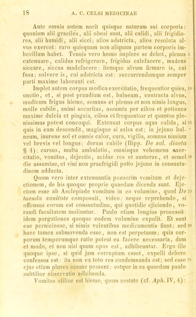 Ante omnia autem norit qiiisqtie naluram sui corporis: quoniam a!ii graciles, alii oI)esi sunt, alii calidi, alii frigidio- res, alii humidi, alii sicci; alios adstricta, alios resolula al- vus exercet: raro quisquam non aliquam partem corporis im- becillam habet. Tenuis vero homo implere se debet, plenus s extenuare, calidus refrigerare, frigidus calefacere, madens siccare, siccus madefacere: itemque alvum firmare is, cui fusa; solvere is, cui adstricta est; succurrendumque semper parti maxime laboranti est. Implet autem corpus modicaexercitalio, frequentior quies, lo unctio, et, si post prandium est, balneum, contracta alvus, modicum frigus hieme, somnus et plenus et non nimis longus, molle cubile, animi securitas, assumta per cibos et potiones maxime dulcia et pinguia, cibus et frequentior et quantus ple- nissimus potest concoqui. Extenuat corpus aqua calida, siis quis in eam descendit, magisque si salsa est; in jejuno bal- ' neum, inurens sol et omnis calor, cura, vigilia, somnus nimium vel brevis vel longus; durum cubile (Hipp. De sal. diaela §4); cursus, multa ambulatio, omnisque vehemens axer- citatio, vomitus, dejectio, acidae res et austerae, et seniel 20 die assumtae, et vini non praefrigidi polrio jejuno in consuetu- dinem adducta. Quiim vero inter extenuantia posiierim vomitum et deje- ctionem, de his quoque proprie qiiaedam dicenda sunt. Eje- ctum esse ab Asclepiade vomitum in eo volumine, quod De 25 tuenda sanitate composuit, video: neque reprehendo, si oIFensus eorum est consuetudine, qui quotidie ejiciendo, vo- randi facultatem moliuntur. Paulo etiam longius processit: idem purgationes quoque eodem volumine expulit. Et sunt eae perniciosae, si nimis valentibus medicamentis fiunt; sed30 haec tamen submovenda esse, non est perpetuum; quia cor- porum temporumque ratio potest ea facere necessaria, dum et modo, et non nisi quum opus est, adhibeantiir. Ergo ille quoque ipse, si quid jam corruptum esset, expelli debere confessus est: ita non ex toto res condemnanda est; sed esse 35 ejus etiam plures causae possunt; estque in ea quaedam paulo subtilior observatio adhil)enda. Vomitus utilior est hieme, quam aesfate (cf. Aph. IV, 4):