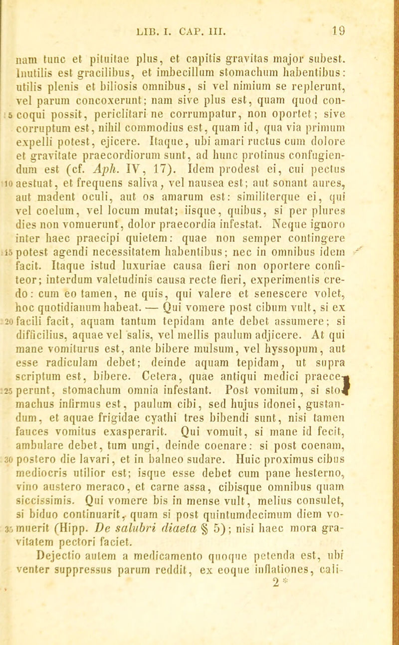 iiam tunc et piluitae plus, et capitis gravitas iiiajor subest. limlilis est gracilii)us, et imbecillum stomaclium habentibus: utilis plenis et biliosis omnibus, si vel nimium se replerunt, vel parum concoxerunt; nam sive plus est, quam quod con- .'6coqui possit, periclitari ne corrumpatur, non oportet; sive corruptum est, niliil commodius est, quam id, qua via primum expelli potest, ejicere. Itaque, ubi amari ructus cum dolore et gravitate praecordiorum sunt, ad hunc protinus confugien- duni est (cf. Aph. IV, 17). Idem prodest ei, cui pectus !ioaestuat, et frequens saliva, vel naxisea est; aut sonant aures, aut madent oculi, aut os amarum est: similiterque ei, qui vel coelum, vel locum mutat; iisque, quibus, si per plurea dies non vomuerunt, dolor praecordia infestat. Neque ignoro inter haec praecipi quietem: quae non semper contingere iiopotest agendi necessitatem habentibus; nec in omnibus idem facit. Itaque istud luxuriae causa fieri non oportere confi- teor; interdum valetudinis causa recte fieri, experimenlis cre- do: cum eo tanien, ne quis, qui valere et senescere volet, hoc quotidianum habeat. — Qui vomere post cibum vult, si ex .2ofacili facit, aquam tantum tepidam ante debet assumere; si difficilius, aquae vel salis, vel mellis paulum adjicere. At qui mane vomiturus est, ante bibere mulsum, vel hyssopum, aut esse radiculam debet; deinde aquam tepidam, ut supra scriptum est, bibere. Cetera, quae antiqui medici praece-» :i5perunt, stomachum omnia infestant. Post vomitum, si sto^ machus inlirmus est, paulum cibi, sed hujus idonei, gustan- dum, et aquae frigidae cyathi tres bibendi sunt, nisi tamen fauces vomitus exasperarit. Qui vomuit, si mane id fecit, ambulare debet, tum ungi, deinde coenare: si post coenam, 30 postero die lavari, et in balneo sudare. Huic proximus cibus mediocris utilior est; isque esse debet cum pane hesterno, vino austero meraco, et carne assa, cibisque omnibus quam siccissimis. Qui vomere bis in mense vult, melius consulet, si biduo continuarit,. quam si post quintumdecimum diem vo- 35mtierit fHipp. De salubri diaela § 5); nisi haec mora gra- vitatem pectori faciet. Dejectio aulem a medicamento quoque petenda est, ubf venter suppressus parum reddit, ex eoque indationes, caii-