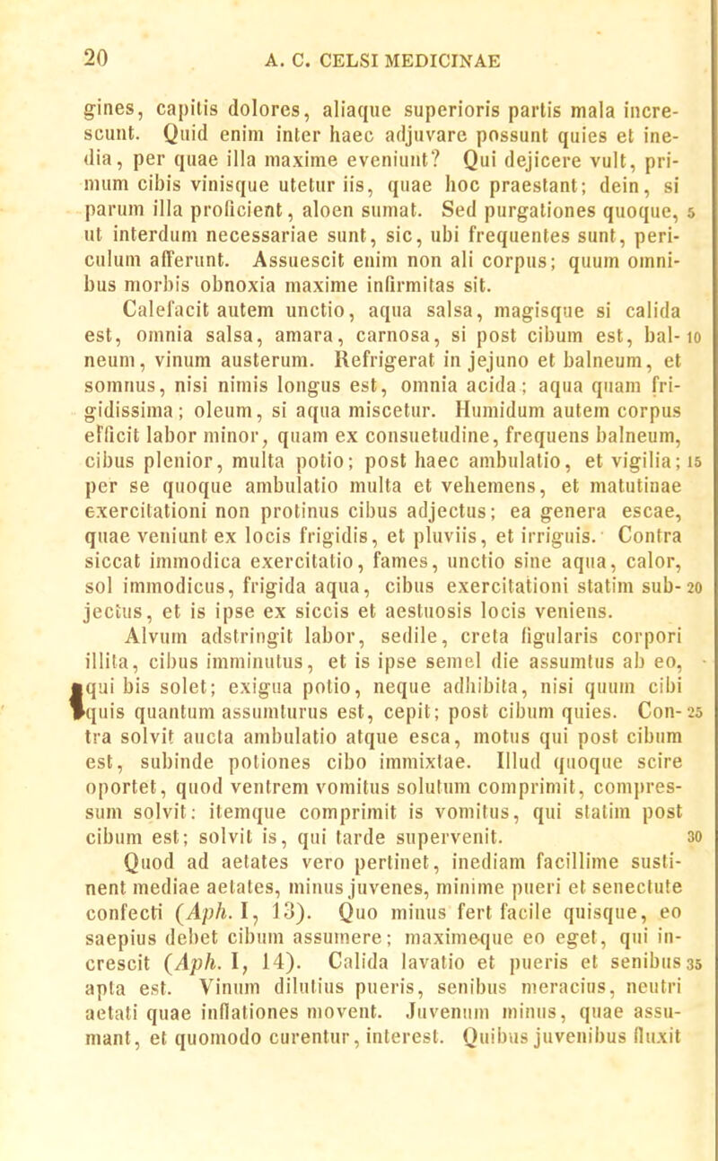 gines, capitis dolorcs, aliaque superioris partis mala incre- scuut. Quid enim inter haec adjuvare possunt quies et ine- dia, per quae illa maxime eveniunt? Qui dejicere vult, pri- nuim cibis vinisque utetur iis, quae lioc praestant; dein, si parum illa proficient, aloen sumat. Sed purgationes quoque, 5 ut interdum necessariae sunt, sic, ubi frequentes sunt, peri- culum afferunt. Assuescit euim non ali corpus; quum omni- bus morbis obnoxia maxime infirmitas sit. Calefacit autem unctio, aqua salsa, magisque si calida est, omnia salsa, amara, carnosa, si post cibum est, bal-10 neum, vinum austerum. Refrigerat in jejuno et balneum, et somnus, nisi nimis longus est, omnia acida; aqua quam fri- gidissima; oleum, si aqua miscetur. Humidum autem corpus eFficit labor niinor, quam ex consuetudine, frequens balneum, cibus plenior, multa potio; post haec ambulatio, et vigilia;i5 per se quoque ambulatio multa et vehemens, et matutinae exercitationi non protinus cibus adjectus; ea genera escae, quae veniunt ex locis frigidis, et pluviis, et irriguis. Contra siccat immodica exercitatio, fames, unctio sine aqua, calor, sol immodicus, frigida aqua, cibus exercitationi statim sub-20 jecUis, et is ipse ex siccis et aestuosis locis veniens. Alvum adstringit labor, sedile, creta figularis corpori illita, cibus imminutus, et is ipse semel die assumtus ab eo, tqui bis solet; exigua potio, neque adhibita, nisi quum cibi quis quantum assumturus est, cepit; post cibuni quies. Con-25 tra solvit aucta ambulatio atque esca, motus qui post cibum est, subinde potiones cibo immixlae. Illud quoque scire oportet, quod ventrem vomitus solutum comprimit, compres- sum solvit: itemque comprimit is vomitus, qui slalim post cibum est; solvit is, qui tarde supervenit. 30 Quod ad aetates vero pertiuet, inediam facillime susti- nent mediae aetates, minus juvenes, minime pueri et senectute confecti (Aph.l^ 13). Quo minus fert facile quisque, eo saepius debet cibum assumere; maximeque eo eget, qui in- crescit (Aph.l, 14). Calida lavatio et pueris et senibusas apla est. Vinum dilutius pueris, senibus nieracius, neutri aetati quae inflationes movent. Juvenum minus, quae assu- mant, et quomodo curentur, interesl. Quibus juvenibus lluxit