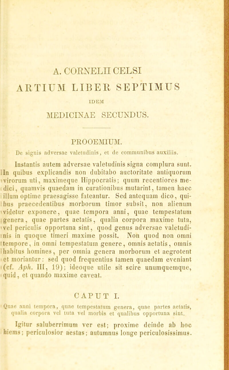 A. CORNELIICELSI ARTIUM LIBEIi SEPTIMUS IDEJI MEDICINAE SECUNDUS. PEOOEMIUM, De signis adversae valetudiiiis, et de communibus auxiliis. Instantis autera adversae valetiulinis signa complura sunt. iln quibus explicandis non dubitabo auctoritate antiquoruin •'virorum uti, maximeque Hippocratis; quum recentiores me- dici, quamvis quaedam in curationibus mutarint, tameu haec illum optime praesagisse fateantur. Sed antequam dico, qui- bus praecedentibus morborum timor subsit, non alienum 'videtur exponere, quae tempora anni, quae tempestatum igenera, quae partes aetalis, qualia corpora maxime tuta, 'vel periculis opportuna sint, quod genus adversae valetudi- inis in quoque timeri maxime possit. Non quod non omni itempore, in oinni tempestatura genere, omnis aetatis, omnis ihabitus liomines, per omnia genera morborum et aegrotent let moriantur: sed quod frequentius tanien quaedam eveniant i(cf. Aph. III, 19); ideoque utile sit scire unumqueinque, quid, et quando maxime caveat. CAPUT I. Quae anni tempora, quae tempestatum genera, quae partes aetatis, qiiaiia corpora vel tiita vel morbis et qualibus opportuna sint. Igitur saluberrimum ver est; proxime deiiide ab hoo hiems; periculosior aeslas; autumnus longe periculosissimus.