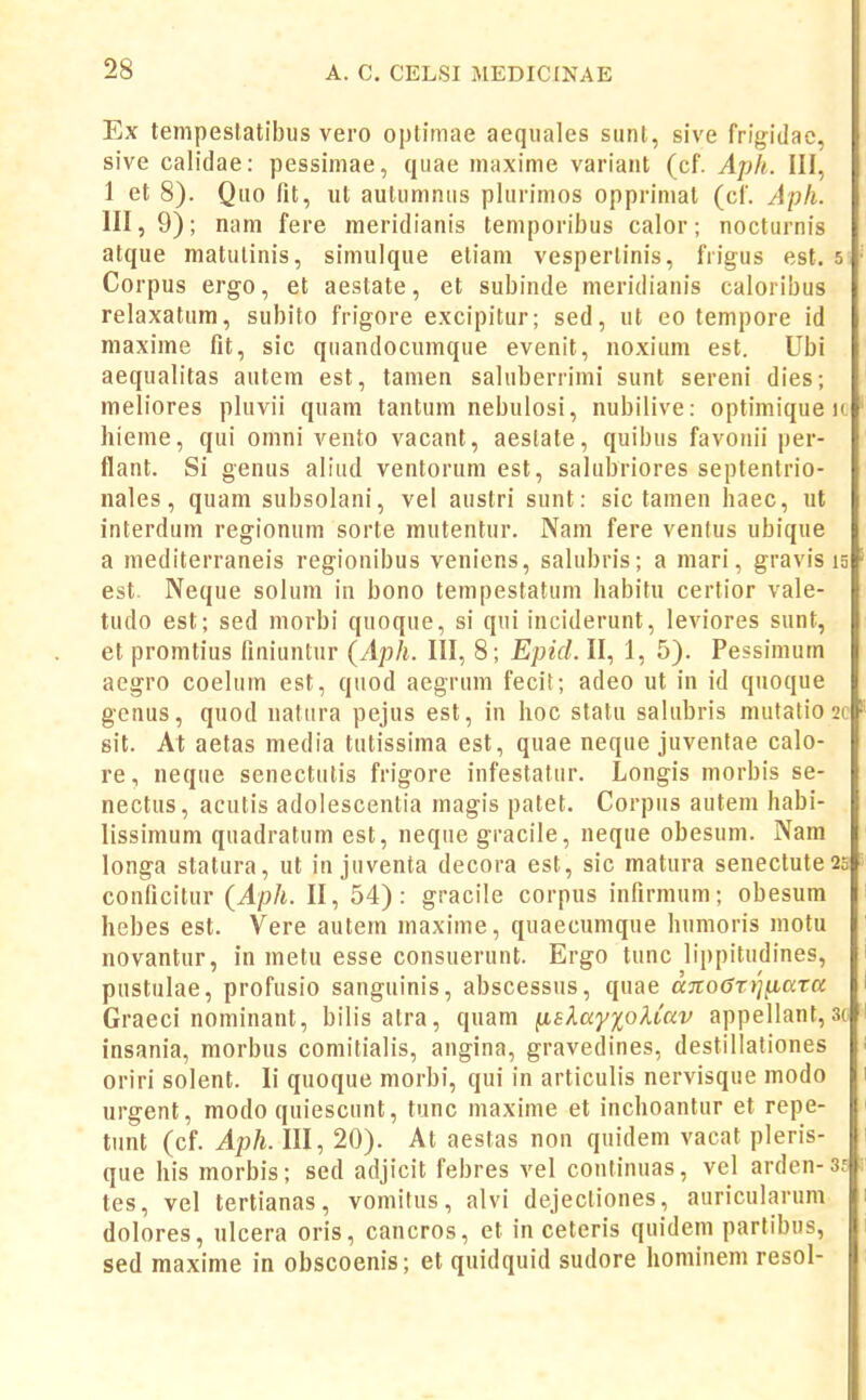 Ex tempeslatibus vero optimae aequales siint, sive frigitlac, sive calidae: pessimae, quae maxime variaiit (cf. Aph. III, 1 et 8). Quo fit, ut autumniis plurimos opprimat (cf. Aph. 111,9); nam fere meridianis teniporibus calor; nocturnis atque matulinis, simulque etiam vesperlinis, frigus est. 5 Corpus ergo, et aestate, et subinde meridianis caloribus relaxatum, subito frigore excipitur; sed, ut eo tempore id maxime fit, sic qnandocumque evenit, noxium est. Ubi aequalitas autem est, tamen saluberrimi sunt sereni dies; meliores pluvii quam tantum nebulosi, nubilive: optimique k hieme, qui omni vento vacant, aestate, quibus favonii per- flant. Si genus aliud ventorum est, salubriores septentrio- nales, quam subsolani, vel austri sunt: sic tamen haec, ut interdum regionum sorte mutentur. Nam fere ventus ubique a niediterraneis regionibus veniens, salubris; a mari, gravis ig est. Neque solum in bono tempestatum habitu certior vale- tudo est; sed morbi quoque, si qui inciderunt, leviores sunt, et promtius finiuntur (Aph. III, 8; EpicL II, 1, 5). Pessimum aegro coelum est, quod aegrum fecit; adeo ut in id quoque gcnus, quod uatura pejus est, in hoc statu sahibris mutatio 2c sit. At aetas media tutissima est, quae neque juventae calo- re, neque senectutis frigore infestatur. Longis morbis se- nectus, acutis adolescentia magis patet. Corpus autein habi- lissimum quadratum est, neque gracile, neque obesum. Nam longa statura, ut in juventa decora est, sic matura senectute2c conficitur (Aph. II, 54): gracile corpus infirmum; obesum hebes est. Vere autein inaxime, quaecumque humoris motu novantur, in metu esse consuerunt. Ergo tunc lippitudines, pustulae, profusio sanguinis, abscessus, quae aTto6rr]^ata Graeci nominant, bilis atra, quam iieXay%oUav appellant, sc insania, morbus comitialis, angina, gravedines, destillationes oriri solent. li quoque morhi, qui in articulis nervisque modo urgent, modo quiescunt, tunc maxime et inchoantur et repe- tunt (cf. Aph. III, 20). At aestas non quidem vacat pleris- que his morbis; sed adjicit febres vel confinuas, vel arden-3f tes, vel tertianas, voinitus, alvi dejectiones, auricularum dolores, ulcera oris, cancros, et in ceteris quidem partibus, sed maxime in obscoenis; et quidquid sudore hominem resol-