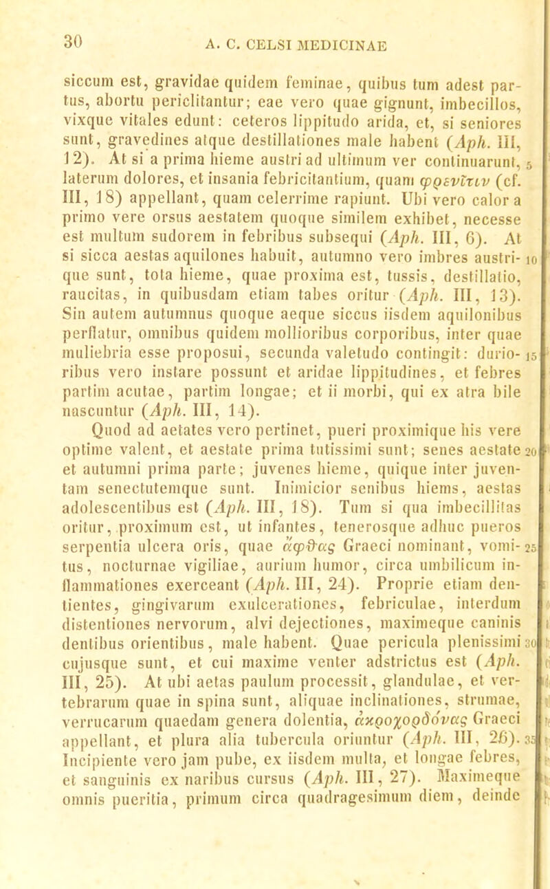 siccum est, gravidae quidem feminae, quii)us tum adest par- tus, abortu periclitantur; eae vero quae gignunt, imbecillos, vixque vitales edunt: ceteros lippitudo arida, et, si seniores sunt, gravedines atque destillationes male habent (Aph. III, ] 2). At si a prima hieme austri ad ultimum ver conlinuarunf, 5 laterum dolores, et insania febricitantium, quam (pQsvtTiv (cf. III, ] 8) appellant, quam celerrime rapiunt. Ubi vero calor a I primo vere orsus aestatem quoque similem exhibet, necesse est miiltum sudorem in febribus subsequi {Aph. III, 6). At si sicca aestas aquilones habuit, autumno vero imbres austri-10 que sunt, tota hieme, quae proxima est, tussis, destillalio, raucitas, in quibusdam etiam tabes oritur III, J3). Sin autem autumnus quoque aeque siccus iisdem aquilonibus perflatur, omnibus quidem mollioribus corporibus, inter quae muliebria esse proposui, secunda valetudo contingit: durio-15 ribus vero instare possunt et aridae lippitudines, et febres partim acutae, partim longae; et ii morbi, qui ex atra bile nascuntur {Aph. III, 14). Quod ad aetates vero pertinet, pueri proximique his vere optime valent, et aestate prima tutissimi sunt; senes aestateao et autumni prima parte; juvenes hieme, quique inter juven- tam senectutemque sunt. Inimicior senibus hiems, aestas adolescentibus est (.4p/i. III, 18). Tum si qua imbecillilas oritur, proximum cst, ut infantes, tenerosque adhuc pueros serpentia ulcera oris, quae a^p&ag Graeci nominant, vomi-25 tus, nocturnae vigiliae, aurium humor, circa umbilicum in- flammationes exerceant (^p/i. III, 24). Proprie etiam den- : tientes, gingivarum exulcerationes, febriculae, interdum distentiones nervorum, alvi dejectiones, maximeque caninis i dentibus orientibus, male habent. Quae pericula plenissimi 30 \, cujusque sunt, et cui maxime venter adstrictus est {Aph. (\ III, 25). At ubi aetas paulum processit, glandulae, et ver- tebraruni quae in spina sunt, aliquae inclinationes, strumae, t! verrucarum quaedam genera dolentia, axQ0%0QdQvaq Graeci appellant, et plura alia tubercula oriuntur (.4;;//. III, 26). 35 « Incipiente vero jam pube, ex iisdem multa, et longae febres, et sanguinis ex naribus cursus {Aph. III, 27). Maximeque • omnis pueritia, primum circa quadragesimum diem, deinde [