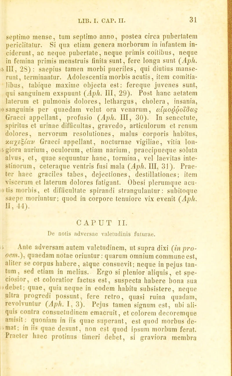 seplimo mense, tum septlmo anno, postea circa pubertatem periclitatur. Si qua eliam genera morboriim in infantem in- ciderunt, ac neque pubertate, neque primis coitibus, neque in femina primis menstruis finita sunt, fere longa sunt (Aph. 5 III, 2S) : saepius tamen morbi pueriles, qui diutius manse- ruut, terminantur. Adolescentia morbis acutis, item comitia- libus, tabique maxime oljjecta est: fereque juvenes sunt, qui sanguinem exspuunt (Aph. III, 29). Post hanc aetatem laterura et pulmonis dolores, lethargus, cholera, insania, osanguinis per quaedam velut ora venarum, cdixo^Qotdag Graeci appellant, profusio (Aph. III, 30). In senectute, spiritus et urinae difficultas, gravedo, articulorum et renum dolores, nervorum resolutiones, malus corporis habitus, y.axc^iciv Graeci appellant, nocturnae vigiliae, vitia lon- 5giora aurium, oculorum, etiam narium, praecipueque soluta alvus, et, qiiae sequuntur hanc, tormina, vel laevitas inte- stinorum, ceteraque ventris fusi mala (Aph. III, 3J). Prae- ler haec graciles tabes, dejectiones, destillationes; item viscerum et laterum dolores fatigant. Obesi plerumque acu- otismorbis, et difficultate spirandi strangulantur: subitoque saepe moriuntur; quod in corpore tenuiore vix evenit (Aph. 11,44). CAPUT II. De notis adveisae valetudinis futurae. > Ante adversam autem valetudinem, ut supra dixi (m pro- oem.). quaedam notae oriuntur: quarum omnium communeest, aliter se corpus habere, atque consuevit; neque in pejus tan- tum, sed etiam in melius. Ergo si plenior aliquis, et spe- ciosior, et coloratior factus est, suspecta habere bona sua idebet; quae, quia neque in eodem habitu subsistere, neque ultra progredi possunt, fere retro, quasi ruina quadam, reyolvuntur (Aph. I, 3). Pejus tamen signum est, ubi ali- quis contra consuetiidinem emacruit, et colorem decoremque amisit: quoniam in iis quae superant, est quod morbus de- -mat; in iis quae desunt, non est qiiod ipsum morbum ferat. Praeter haec protinus timeri debet, si graviora membra