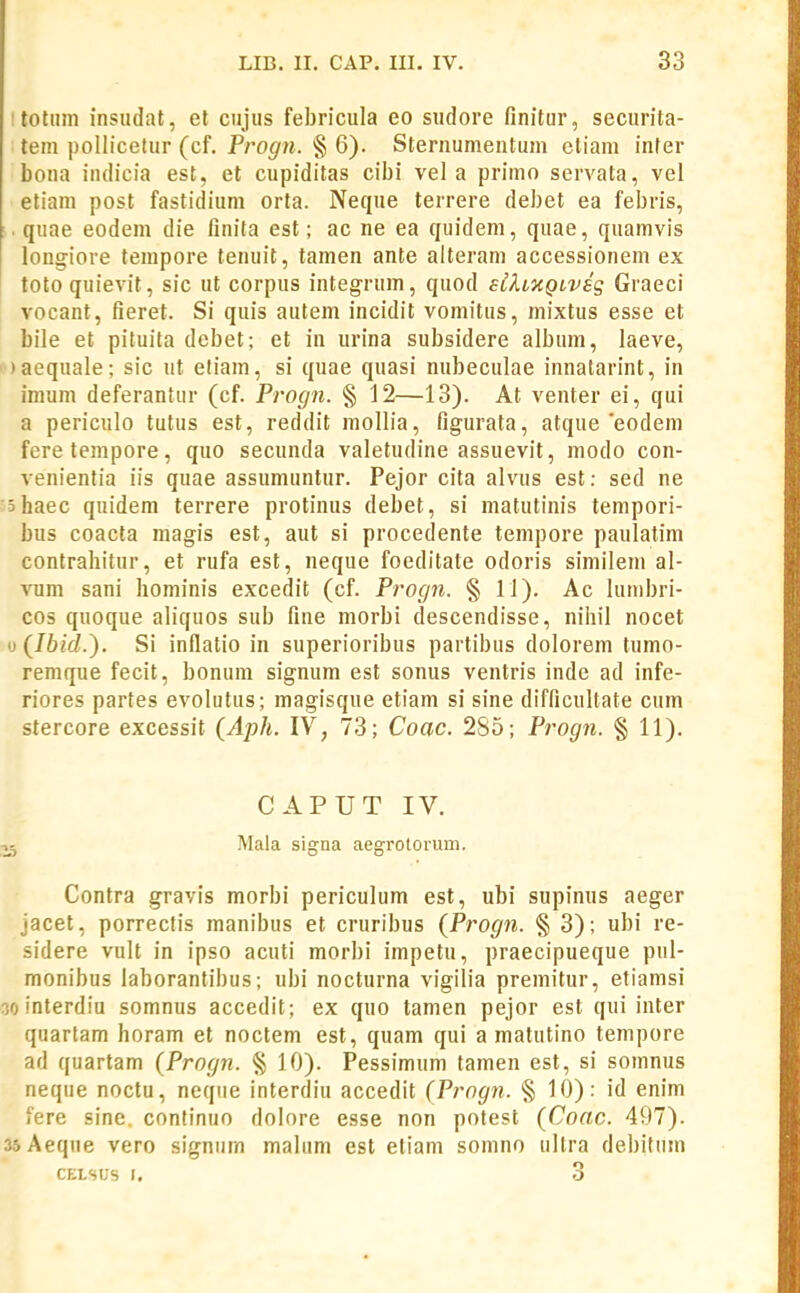 I toliim insudat, et cujus febricula eo sudore finitur, securita- tem pollicelur (cf. Progn. § 6). Sternumentum cliam infer bona indicia est, et cupiditas cibi vel a primo servata, vel eliam post fastidium orta. Neque terrere debet ea febris, quae eodem die linita est; ac ne ea quidem, quae, quamvis longiore tempore tenuit, tamen ante alteram accessionem ex toto quievit, sic ut corpus integrum, quod sbhxQtveg Graeci vocant, fieret. Si quis autem incidit vomitus, mixtus esse et bile et pituita debet; et in urina subsidere album, laeve, ' )aequale; sic ut etiam, si quae quasi nubeculae innatarint, in imum deferantur (cf. Progn. § 12—13). At venter ei, qui a periculo tutus est, reddit raollia, figurata, atque'eodem feretempore, quo secunda valetudine assuevit, modo con- venienlia iis quae assumuntur. Pejor cita alvus est: sed ne 'shaec quidem terrere protinus debet, si matutinis tempori- bus coacta magis est, aut si procedente tempore paulatim contrahitur, et rufa est, neque foeditate odoris similem al- vum sani hominis excedit (cf. Progn. § 11). Ac lumbri- cos quoque aliquos sub fine morbi descendisse, nihil nocet »(Ihid.^. Si inflatio in superioribus partibus dolorem tumo- remque fecit, bonum signum est sonus ventris inde ad infe- riores partes evolutus; magisque etiam si sine difficultate cum stercore excessit {Aph. IV, 73; Coac. 2S5; Progn. § 11). CAPUT IV. Mala signa aegrotorum. Contra gravis morbi periculum est, ubi supinus aeger jacet, porrectis manibus et cruribus (Progn. § 3); ubi re- sidere vult in ipso acuti morbi impetu, praecipueque pul- monibus laborantibus; ubi nocturna vigilia premitur, etiamsi oointerdiu somnus accedit; ex quo tamen pejor est qui inter quartam horam et noctem est, quam qui a matutino tempore ad quartam (Progn. § 10). Pessimum tamen est, si somnus neque noctu, neque interdiu accedit (Progn. § 10): id enim fere sine. conlinuo dolore esse non potest (Coac. 497). ssAeqne vero signum malum est etiam somno ultra debitnm CELSIjS 1, 3