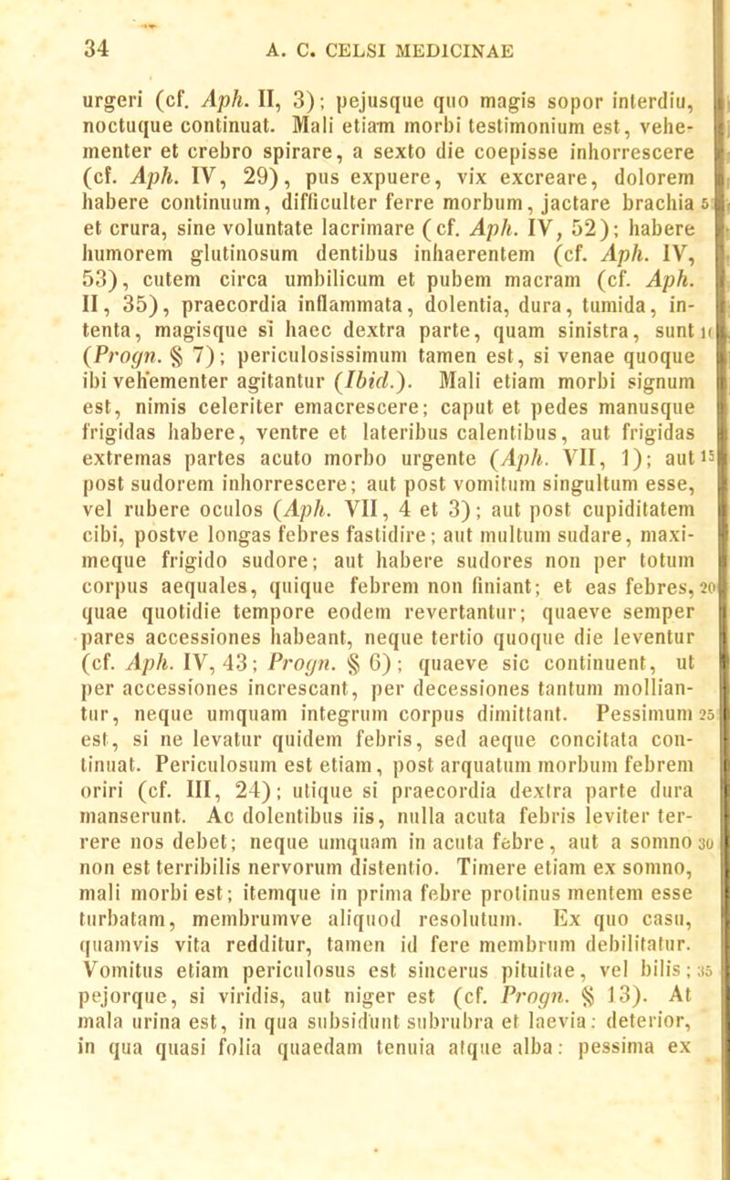 urgeri (cf. Aph. II, 3); pejusque quo magis sopor inlerdiu, ,. noctuque continuat. Mali etiam morbi testimonium est, vehe- menter et crebro spirare, a sexto die coepisse inliorrescere (cf. Aph. IV, 29), pus expuere, vix excreare, dolorem habere continuum, difficulter ferre morbum, jactare brachia s et crura, sine voluntate lacrimare (cf. Aph. IV, 52); habere humorem glutinosum dentibus inhaerentem (cf. Aph. IV, 53), cutem circa umbilicum et pubem macram (cf. Aph. II, 35), praecordia inflammata, dolentia, dura, tumida, in- tenta, magisque si haec dextra parte, quam sinistra, sunt u (Progn. § 7) ; periculosissimum tamen est, si venae quoque ibi vehementer agitantur (Ibid.). Mali etiam morbi signum est, nimis celeriter emacrescere; caput et pedes manusque frigidas habere, ventre et lateribus calentibus, aut frigidas extremas partes acuto morbo urgente (Aph. VII, 1); autis post sudorem inhorrescere; aut post vomitum singultum esse, vel rubere oculos (Aph. VII, 4 et 3); aut post cupiditatem cibi, postve longas febres faslidire; aut multum sudare, maxi- meque frigido sudore; aut habere sudores non per totum corpus aequales, quique febrem non finiant; et eas febres, 20 quae quotidie tempore eodem revertantur; quaeve semper pares accessiones habeant, neque tertio quoque die leventur (cf. Aph. IV, 43; PrO(jn. § 6); quaeve sic continuent, ut per accessiones increscant, per decessiones tantum mollian- tur, neque umquam integrum corpus dimittant. Pessimuni 25 est, si ne levatur quidem febris, sed aeque concitata con- tinuat. Periculosum est etiam, post arquatum morbum febrem oriri (cf. III, 24); utique si praecordia dexfra parte dura manserunt. Ac dolentibus iis, nulla acuta febris leviter ter- rere nos debet; neque umquam in acuta ffcbre, aut a somnoso non est terribilis nervorum distenlio. Timere etiam ex somno, mali morbi est; itemque in prima febre protinus mentem esse turbatam, membrumve aliquod resolutum. Ex quo casu, quamvis vita redditur, tamen id fere membrum debilitafur. Vomitus etiam periculosus est sincerus pituitae, vel bilis; ;i5 pejorque, si viridis, aut niger est (cf. Progn. § 13). At mala urina est, in qua subsidunt subrubra et laevia; deterior, in qua quasi folia quaedam tenuia atque alba: pessima ex