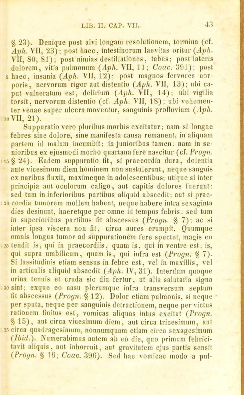 § 23). Denique post alvi longam resolutionem, tormina (cf. Aph. VII, 23); post haec, inteslinorum laevitas oritur (Aph. VII, 80, Sl); post nimias (lestillationes, tabes; post iateris dolorem, vitia pulmonum (Aph. VII, 11 ; Coac. 391); post 5 haec, insania (Aph. VII, 12); post magnos fervores cor- poris, nervorum rigor aut distentio (Aph. VII, 13); ui)i ca- put vulneratum est, delirium (Aph. VII, 14); ubi vigilia torsit, nervorum distentio (cf. Aph. VII, 18); ubi vehemen- ter venae super ulcera moventur, sanguinis profluvium (Aph. 10 VII, 21). Suppuratio vero pluribus morbis excitatur; nam si longae febres sine dolore, sine manifesta causa remanent, in aliquam partem id malum incumbit; in junioribus tamen: nam in se- nioribus ex ejusmodi morbo quartana fere nascitur (cf. Progn. 15 §24). Eadem suppuratio fit, si praecordia dura, doientia ante vicesinium diem hominem non sustulerunt, neque sanguis ex naribus fluxit, maximeque in adolescentibus; utique si inter principia aut oculorum caligo, aut capitis dolores fuerunt: sed tum in inferioribus partibus aliquid abscedit; aut si prae- 20 cordia tumorem mollem habent, neque habere intra sexaginta dies desinunt, haeretque per omne id tempus febris: sed tuni in superioribus partibus fit abscessus (Progn. § 7); ac si inter ipsa viscera non fit, circa aures erumpit, Quumque omnis longus tumor ad suppurationem fere spectet, magis eo 20 tendit is, qui in praecordiis, quam is, qui in ventre est; is, qui supra umbilicum, quamis, qui infra est {Progn. § 7). Si lassitudinis etiam sensus in febre est, vel in maxillis, vel in articulis aliquid abscedit {Aph. IV, 31). Interdum quoque urina tenuis et cruda sic diu fertur, ut alia salutaria signa sosint; exque eo casu plerumque infra transversum seplum fit abscessus {Progn. % 12). Dolor etiam pulmonis, si neque per sputa, neque per sanguinis detractionem, neque pervictus rationem finitus est, vomicas aliquas intus excitat {Progn. § 15), aut circa vicesimum diem, aut circa tricesimum, aut 3.5circa quadragesimum, nonnumquam etiam circa sexagesimum (Ibid.). Numerabimus autem ab eo die, qno primum febrici- tavit aliquis, aut inhorruit, auf gravitatem ejus partis sensil (Progn. § 1G; Coac. 396). Sed hae vomicae modo a pul-