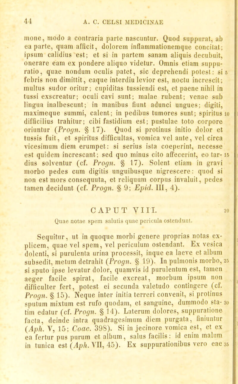 mone, tnodo a contraria parte nascuntur. Quod suppurat, ab ea parte, quam afficit, dolorem inflammationemque concitat; ipsum calidius est; et si in partem sanam aliquis decubuit, onerare eam ex pondere aliquo videtur. Omnis etiam suppu- ratio, quae nondum oculis patet, sic deprehendi potest: si 5 febris non dimittit, eaque interdiu levior est, noctu increscit; multus sudor oritur; cupiditas tussiendi est, et paene nihil in tussi exscreatur; oculi cavi sunt; malae rubent; venae sub lingua inalbescunt; in manibus fiunt adunci ungues; digiti, maximeque summi, calent; in pedibus tumores sunt; spiritus 10 difficilius trahilur; cibi fastidium est; pustulae toto corpore oriuntur (Progn. § 17). Quod si protinus initio dolor et tussis fuit, et spiritus difficultas, vomica vel ante, vel circa vicesimum diem erumpet: si serius ista coeperint, necesse est quidem increscant; sed quo minus cito afFecerint, eo tar-15 dius solventur (cf. Progn. § 17). Solent etiam in gravi morbo pedes cum digitis unguibusque nigrescere: quod si non est mors consequuta, et reliquum corpus invaluit, pedes tamen decidunt (cf. Progn. § 9; Epid. III, 4). CAPUT VIII. 20 Quae notae spem salutis quae pericula ostendunt. Sequitur, ut in quoque morbi genere proprias notas ex- plicem, quae vel spem, vel periculum ostendant. Ex vesica dolenti, si purulenta urina processit, inque ea laeve et album subsedit, metum detrahit (Progn. § 19). In pulmonis morbo, 25 si sputo ipse levatur dolor, quamvis id purulentum est, tamen aeger facile spirat, facile excreat, morbum ipsum non difficulter fert, potest ei secunda valetudo contingere (cf. Progji. § 15). Neque inter initia terreri convenit, si protinus sputum mixtum est rufo quodam, et sanguine, dummodo sta- 30 tim edatur (cf. Progn. § 14). Laterum dolores, suppuratione facta, deinde intra quadragesimum diem purgata, finiuntur (^Aph. Y, 15; Coac. 398). Si in jecinore vomica est, et ex ea fertur pus purum et album, salus facilis: id enim malnm in tunica est (Aph. VII, 45). Ex suppurationibus vero eae 35