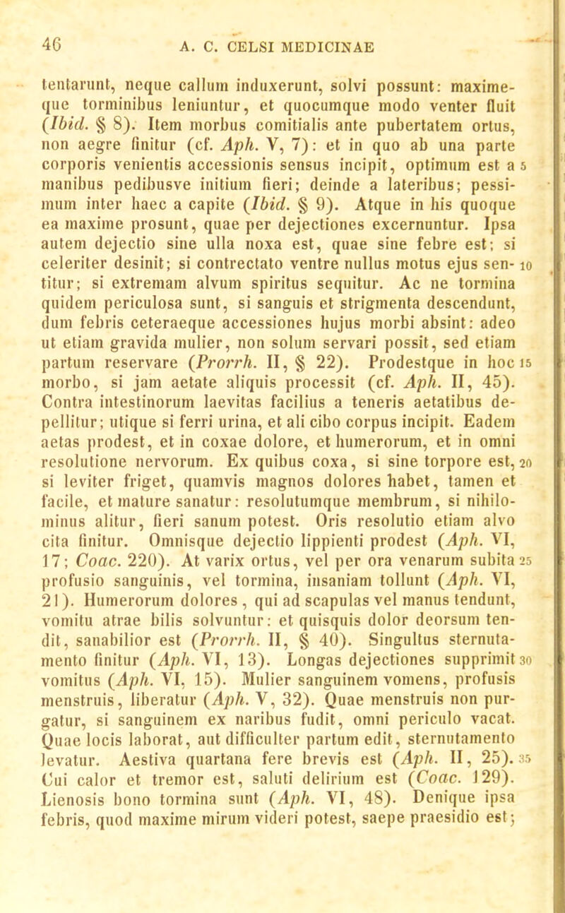 tentariint, neque callum induxerunt, solvi possunt: maxime- que torminibus leniuntur, et quocumque modo venter fluit (Ibid. § 8). Item morbus comitialis ante pubertatem ortus, non aegre finitur (cf. Aph. V, 7): et in quo ab una parte corporis venientis accessionis sensus incipit, optimum est as raanibus pedibusve initium fieri; deinde a lateribus; pessi- mum inter haec a capite {Ibid. § 9). Atque in his quoque ea maxime prosunt, quae per dejectiones excernuntur. Ipsa autem dejectio sine ulla noxa est, quae sine febre est; si celeriter desinit; si contrectato ventre nullus motus ejus sen- lo titur; si extreniam alvum spiritus sequitur. Ac ne tormina quidem periculosa sunt, si sanguis et strigmenta descendunt, dum febris ceteraeque accessiones hujus morbi absint: adeo ut etiam gravida muh'er, non sohun servari possit, sed etiam partum reservare {Prorrh. II, § 22). Prodestque in hoc is morbo, si jam aetate ahquis processit (cf. Aph. II, 45). Contra intestinorum laevitas facilius a teneris aetatibus de- pellitur; utique si ferri urina, et ali cibo corpus incipit. Eadem aetas prodest, et in coxae dolore, et humerorum, et in omni resolutione nervorum. Ex quibus coxa, si sine torpore est, 20 si leviter friget, quamvis magnos dolores habet, tamen et facile, et mature sanatur: resolutumque membrum, si nihilo- minus alitur, fieri sanum potest. Oris resolutio etiam alvo cita finitur. Omnisque dejectio lippienti prodest {Aph. VI, 17; Coac. 220). At varix ortus, vel per ora venarum subita^s profusio sanguinis, vel tormina, insaniam tollunt {Aph. VI, 21). Humerorum dolores , qui ad scapulas vel manus tendunt, vomitu atrae bilis solvuntur: et quisquis dolor deorsum ten- dit, sanabilior est (Prorrh. II, § 40). Singultus sternuta- mento finitur (Aph. VI, 13). Longas dejectiones supprimit3o vomitus (Aph. VI, 15). Mulier sanguinem vomens, profusis menstruis, liberatur (Aph. V, 32). Quae menstruis non pur- gatur, si sanguinem ex naribus fudit, omni periculo vacat. Quae locis laborat, aut difficulter partum edit, sternutamento levatur. Aestiva quartana fere brevis est (Aph. II, 25). jr> Cui calor et tremor est, saluti delirium est (Coac. 129). Lienosis bono tormina sunt (Aph. VI, 48). Denique ipsa febris, quod maxime mirum videri potest, saepe praesidio est^