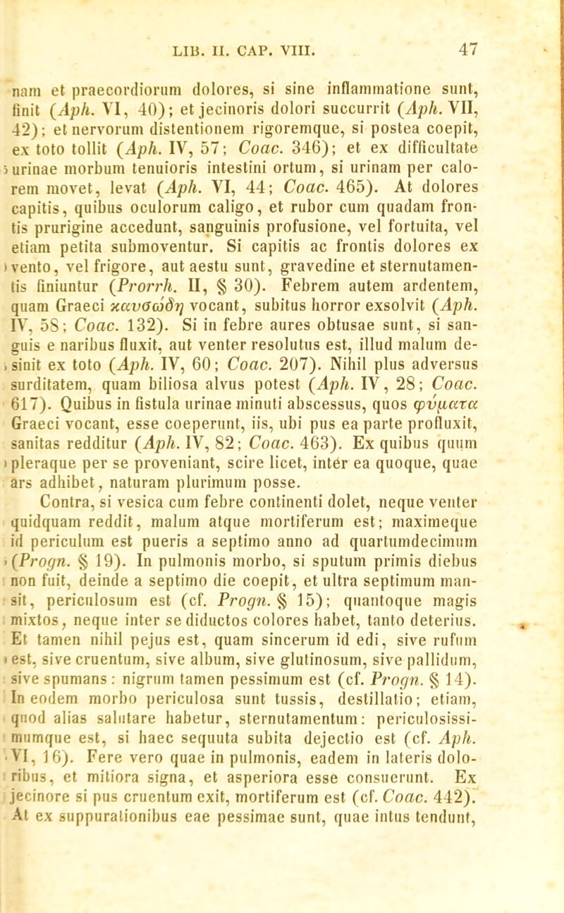 nam et praecorclionim dolores, si sine inflamniatione siint, finit (Aph. VI, 40); et jecinoris dolori succurrit (Aph. YU, 42); et nervorum distentionem rigoremque, si postea coepit, ex toto tollit (Aph. IV, 57; Coac. 346); et ex difficultate iurinae morbum tenuioris intestini ortum, si urinam per calo- rem movet, levat (Aph. VI, 44; Coac. 465). At dolores capitis, quibus oculorum caligo, et rubor cum quadam fron- tis prurigine accedunt, sanguinis profusione, vel fortuita, vel etiam petita submoventur. Si capitis ac frontis dolores ex )vento, vel frigore, aut aestu sunt, gravedine et sternutamen- tis finiuntur {Prorrh. II, § 30). Febrem autem ardentem, quam Graeci xavGojdf] vocant, subitus horror exsolvit (Aph. IV, 58; Coac. 132). Si in febre aures obtusae sunt, si san- guis e naribus fluxit, aut venter resolutus est, illud malum de- > sinit ex toto (Aph. IV, 60; Coac. 207). Nihil plus adversus surditatem, quam biliosa alvus potest (Aph. IV, 28; Coac. 617). Quibus in fistula urinae minuti abscessus, quos cpv^ara Graeci vocant, esse coeperunt, iis, ubi pus ea parte profluxit, sanitas redditur (Aph. IV, 82; Coac. 463). Ex quibus qiium I pleraque per se proveniant, scire licet, int6r ea quoque, quae ars adhibet, naturam plurimum posse. Contra, si vesica cum febre continenti dolet, neque venter quidquam reddit, malum atque mortiferum est; maximeque id periculum est pueris a septimo anno ad quartumdecimum • (Progn. § 19). In pulmonis morbo, si sputum primis diebus : non fuit, deinde a septimo die coepit, et ultra septimum man- sit, periculosum est (cf. Progn. % 15); quantoque magis . mixtos, neque inter sediductos colores habet, tanto deterius. Et tamen nihil pejus est, quam sincerum id edi, sive rufiim I est, sive cruentum, sive album, sive glutinosum, sive pallidum, sive spumans : nigrum tamen pessimum est (cf. Progn. § 14). In eofJem morbo periculosa sunt tussis, destillalio; etiam, qiiod alias saliitare habetur, sternutamentum; periculosissi- mumque est, si haec sequuta subita dejectio est (cf. Aph. .VI, 16). Fere vero quae in pulmonis, eadem in lateris dolo- ribus, et mitiora signa, et asperiora esse consuerunt. Ex jecinore si pus cruentum exit, mortiferum est (cf. Coac. 442). At ex suppuralionibus eae pessimae sunt, quae intus tendunt,