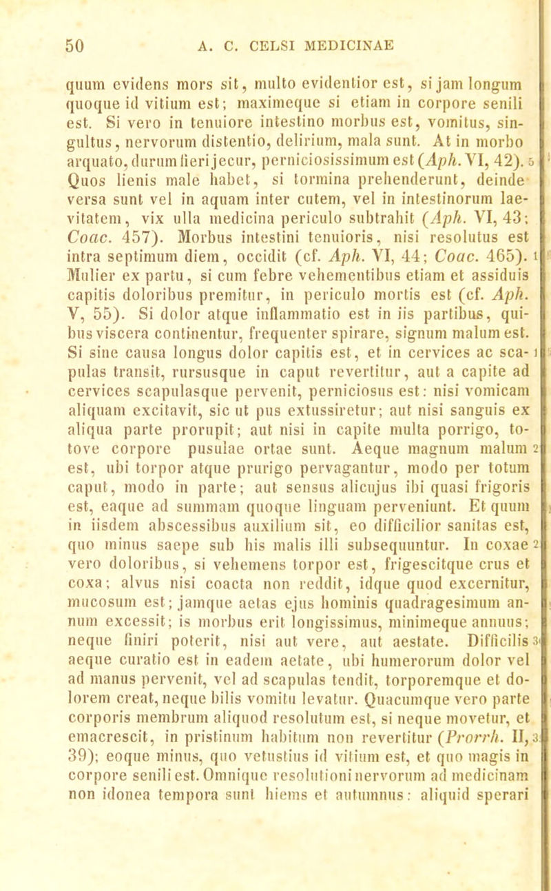 quum cvidens mors sit, multo evidcnlior est, sijamlongum quoque id vitium est; maximeque si etiam in corpore senili est. Si vero in tenuiore intestino morbus est, vomitus, sin- gultus, nervorum distentio, delirium, niala sunt. At in morbo arquato, durumlierijecur, perniciosissimum est (Aph. VI, 42). o • Quos lienis male habet, si tormina prelienderunt, deinde versa sunt vel in aquam inter cutem, vel in intestinorum lae- vitatem, vix ulla medicina periculo subtrahit (Aph. VI, 43; Coac. 457). Morbus intesfini tenuioris, nisi resolutus est intra septimum diem, occidit (cf. Aph. YI, 44; Coac. 465). i Mulier ex partu, si cum febre vehementibus etiam et assiduis capitis doloribus premitur, in periculo mortis est (cf. Aph. V, 55). Si dolor atque inflammatio est in iis parlibus, qui- bus viscera continentur, frequenter spirare, signum malum est. Si sine causa longus dolor capitis est, et in cervices ac sca-1 pulas transit, rursusque in caput revertitur, aut a capite ad cervices scapulasque pervenit, perniciosus est: nisi vomicam aliquam excitavit, sic ut pus extussiretur; aut nisi sanguis ex aliqua parte prorupit; aut nisi in capite multa porrigo, to- tove corpore pusulae ortae sunt. Aeque magnum malum 2 est, ubi torpor atque prurigo pervagantur, modo per totum caput, modo in parte; aut sensus alicujus ibi quasi frigoris est, eaque ad summam quoque linguam perveniunt. Et quum in iisdem abscessibus auxilium sit, eo difficilior sanitas est, quo minus saepe sub his malis illi subsequuntur. In coxae 2 vero doloribus, si vehemens torpor est, frigescitque crus et coxa; alvus nisi coacta non reddit, idque quod excernitur, mucosum est; janique aetas ejus hominis quadragesimum an- num excessit; is morbus erit longissimus, minimeque annuus; neque finiri poterit, nisi aut vere, aut aestate. Difficilissi aeque curatio est in eadem aetate, ubi humerorum dolor vel ad manus pervenit, vel ad scapulas tendit, torporemque et do- lorem creat, neque bilis vomitii levatur. Quacumque vero parte corporis membrum aliquod resolutum est, si neque movelur, et emacrescit, in pristinum habitum non revertitur (Pro/vA. 11,3: 39); eoque minus, quo vetustius id vilium est, et quo magis in corpore seniliest.Omniquc rcsolulioninervoruni ad medicinam non idonea tempora sunt hiems et autumnus: aliquid sperari