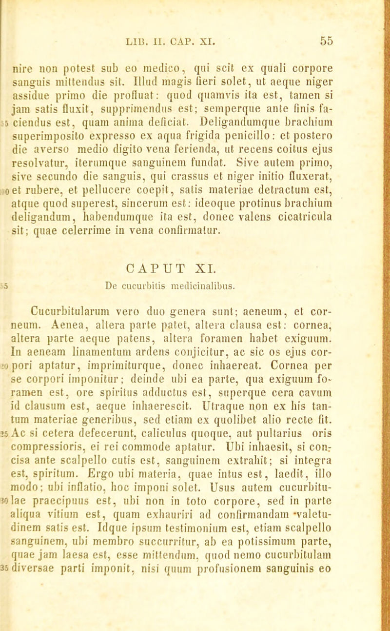 nire non potest sub eo medico, qiii scit ex quali corpore sangiiis mitteiulus sit. Illud magis lieri solet, ut aeque niger assidue primo die protluat: quod quamvis ita est, tamen si jam satis fluxit, supprimendus est; semperque ante finis i'a- 65 ciendus est, quam anima deficiat. Deligandumque bracliium superimposito expresso ex aqua frigida penicillo: et postero die averso medio digito vena ferienda, ut recens coitus ejus resolvatur, iterumque sanguinem fundat. Sive autem primo, sive secundo die sanguis, qui crassus et niger initio fluxerat, [■oet rubere, et pellucere coepit, satis materiae detractum est, atque quod snperest, sincerum est: ideoque protinus brachium deligandum, habendumque ita est, donec valens cicatricula sit; quae celerrime in vena confirmatur. CAPUT XI. •5 De cucurbilis raedicinalibus. Cucurbitularum vero duo genera sunt; aeneum, et cor- neum. Aenea, altera parte patet, altera clausa est: cornea, altera parte aeque patens, altera foramen habet exiguum. In aeneam linamentum ardens coiijicitur, ac sic os ejus cor- ;ij pori aptatur, imprimiturque, donec inhaereat. Cornea per se corpori imponitur; deinde ubi ea parte, qua exiguum fo- ramen est, ore spiritus adductus est, superque cera cavuin id clausum est, aeque inhaerescit. Utraque non ex his tan- tum materiae generibus, sed etiam ex quolibet alio recte fit. tsAc si cetera defecerunt, caliculus quoque, aut pultarius oris compressioris, ei rei commode aptatur. Ubi inhaesit, si conr cisa ante scalpello cutis est, sanguinem extrahit; si integra est, spiritum. Ergo ubi materia, quae intus est, laedit, illo modo; ubi inflatio, hoc imponi solet. Usus autem cucurbitu- wlae praecipuus est, ubi non in toto corpore, sed in parte aliqua vitiuin est, quam exhauriri ad confirmandam-valetu- dinem satis est. Idque ipsum testimonium est, etiam scalpello sanguinem, ubi membro succurritur, ab ea potissimum parte, quae jam laesa est, esse mittendiim. quod nemo cucurbitulam 35diversae parti imponit, nisi quuni profusionem sanguinis eo