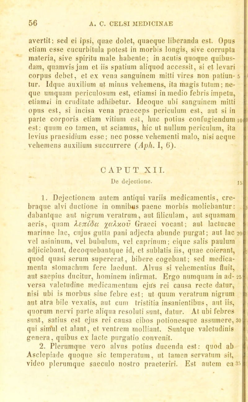 avertil; sed ei ipsi, qiiae dolet, qiiaeque liberanda est. Opus etiam esse cucurbitiila potest in morbis longis, sive corrupta materia, sive spiritu niale habente; in acutis quoque quibus- dam, quamvisjam et iis spatium aliquod accessit, si et levari corpus debet, et e.x vena sanguinem milti vires non patiun-j. tur. Idque au.xilium ut minus vehemens, ita magis tutum; ne- que umquam periculosum est, etiamsi in medio febris impetu, etiamsi in cruditate adhibetur. Ideoque ubi sanguinem mitti opus est, si incisa vena praeceps periculum est, aut si in parte corporis etiam vitium est, huc potius confugiendum lo est: quum eo tamen, ut sciamus, hic ut nuHum periculum, ita levius praesidium esse; nec posse vehementi malo, nisi aeque vehemens auxilium succurrere (Aph. I, 6). CAPUT XII. De dejectione. 15 1. Dejectionem autem antiqui variis medicamentis, cre- braque alvi duclione in omnibus paenc morbis moliebantur: dabantque aut nigrum veratrum, aut filicuiam, aut squamam aeris, quam keTcCdu %aX%ov Graeci vocant; aut lactucae niarinae lac, cujus gutta pani adjecta abunde purgat; aut lac 20 vcl asininum, vel bubuhim, vel caprinum; eique salis paulum adjiciebant, decoquebantque id, et sublatis iis, quae coierant, quod quasi serum supererat, bibere cogebant; sed medica- menta stomachum fere laedunt. AIvus si vehementius fluit, aut saepius ducitur, honiinem infirmat. Ergo numquam in ad- 25 versa valetudine medicamentum ejus rei causa recte datur, nisi ubi is morbus sine febre est; ut quum veratrum nigrum aut atra bile vexatis, aut cum tristitia insanientibus, aut iis, quorum nervi parte aliqua resoluli sunt, datur. At ubi febres siint, satius est ejus rei causa cibos potionesque assumere, 30 qui sim^iil et alant, et ventrem inolliant. Suntque valetudinis genera, quibus ex lacte purgatio convcnit. 2. Plerumque vero alvus potius ducenda est: quod ab Asclepiade quoque sic temperatum, ut tanien servatum sit, video plerumque saeculo nostro praeteriri. Est aiitem ea 3:-